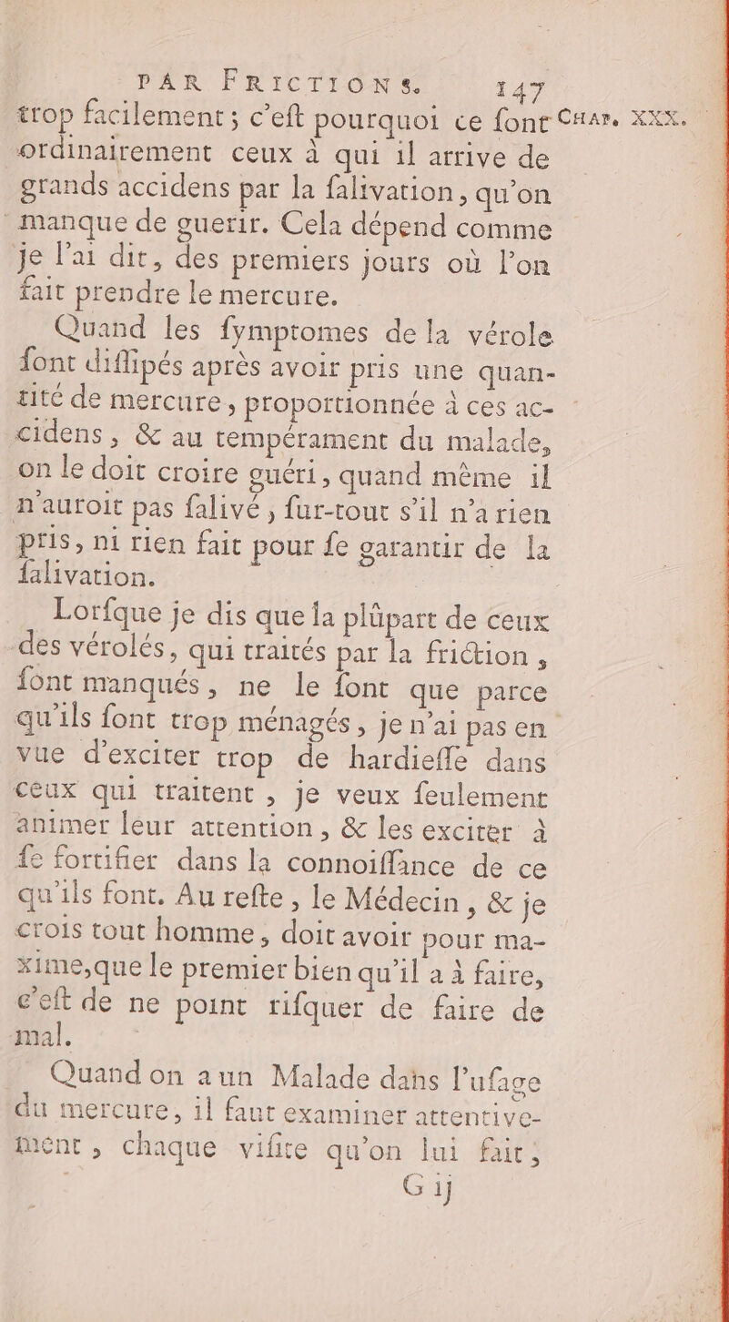 trop facilement ; c’eft pourquoi ce font CHar. XEX. ordinairement ceux à qui il arrive de grands accidens par la falivarion, qu'on manque de ouerir. Cela dépend comme je l'ai dit, des premiers jours où lon fait prendre le mercure. Quand les fympromes de la vérole font diffipés après avoir pris une quan- tité de mercure, proportionnée à ces ac- cidens, &amp; au tempérament du malade, on le doit croire ouéri, quand même il n'auroit pas falivé , fur-tout s’il n’arien pris, ni rien fait pour fe garantir de La falivation. Lorfque je dis que la plûpart de ceux des vérolés, qui traités par la friction , font manqués, ne Le font que parce qu'ils font trop ménagés, je n’ai pas en vue d’exciter trop de hardieffle dans ceux qui traitent , je veux feulement animer [eur attention, &amp; les exciter À fe fortifier dans la connoïflance de ce qu'ils font. Au refte, le Médecin , &amp; je crois tout homme, doit avoir pOur ma- xime,que le premier bien qu'il a à faire, c'eft de ne point rifquer de faire de mal. | Quand on aun Malade dahs l’ufage du mercure, il faut examiner attentive- ment, chaque vifite qu'on lui fair,