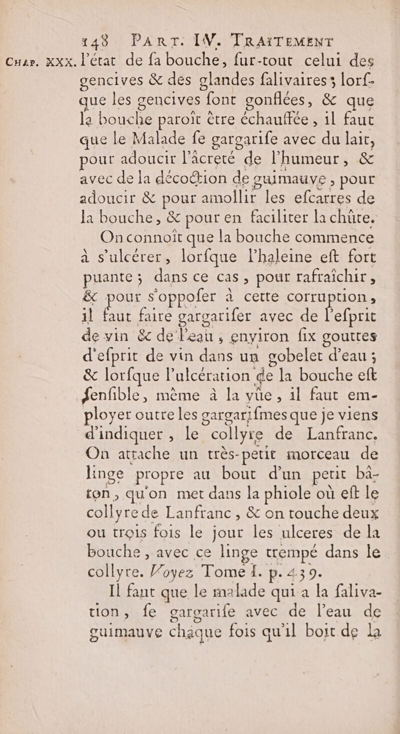 Cuar. xxx. l'état de fa bouche, fur-tout celui des gencives &amp; des glandes falivairess lorf- ue les gencives font gonflées, &amp; que la bouche paroït être échauffée , il faut que le Malade fe gargarife avec du lait, our adoucir l’acreté de l'humeur, &amp; avec de la décottion de guimauve , pour adoucir &amp; pour amollir les efcarres de la bouche, &amp; pour en faciliter la chüte. On connoît que la bouche commence à s’ulcérer, lorfque l’haleine eft fort puante ; dans ce cas, pour rafraîchir, &amp; pour s'oppofer à cette corruption, il faut faire gargarifer avec de Pefprie de vin &amp; de l'eau, gnyiron fix gouttes d'efprit de vin dans un gobelet d’eau ; &amp; lorfque l’ulcération de la bouche eft fenfible, mème à la vüe, il faut em- ployer outre les gargarifmes que je viens d'indiquer , le collyre de Lanfranc. On atrache un très-petit morceau de Hnge propre au bout d'un petit bà- ton, qu'on met dans la phiole où eff le collyre de Lanfranc , &amp; on touche deux ou trois fois le jour les ulceres de la bouche , avec ce linge trempé dans le collyre. Voyez Tome f. p. 439. Il fant que le malade qui a la faliva- tion, fe gargarife avec de l’eau de 5 PES | guimauve chique fois qu'il boit de la