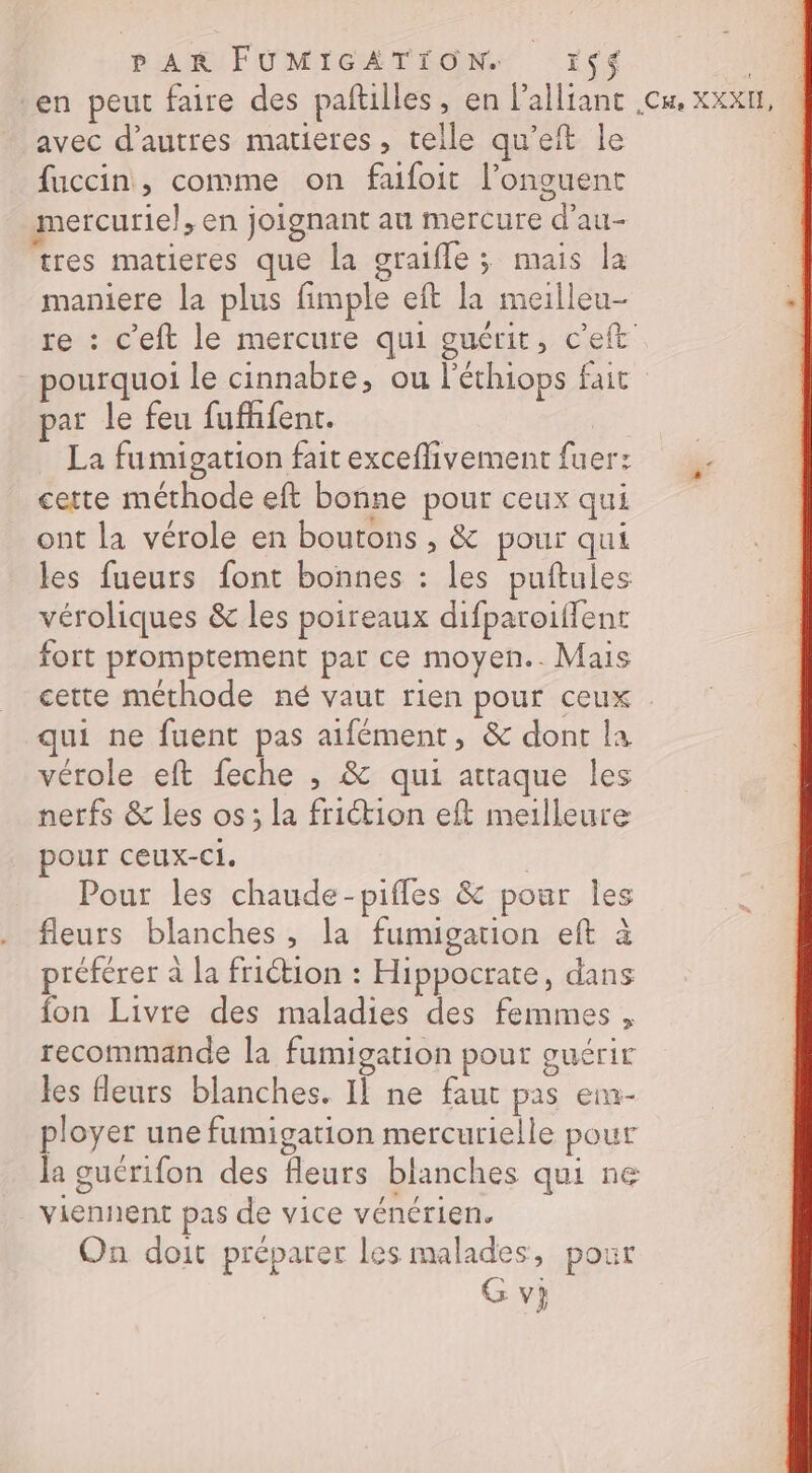 en peut faire des paftilles, en lalliant .cu. xxx, avec d’autres matieres, telle qu’eft le fuccin, comme on fufoit l’onguent mercurie}, en joignant au mercure d’au- tres matieres que la graifle ; mais la maniere la plus fimple eft la meilleu- re : c’eft le mercure qui guérit, c'eft _ pourquoi le cinnabre, ou l'éthiops fait par le feu fufhfent. La fumigation fait exceflivement fuer: certe méthode eft bonne pour ceux qui ont la vérole en boutons , &amp; pour qui les fueurs font bonnes : les puftules véroliques &amp; les poireaux difparoifent fort promptement par ce moyen.. Mais cette méthode né vaut rien pour ceux qui ne fuent pas aifément, &amp; dont la vérole eft feche , &amp; qui attaque les nerfs &amp; les os; la friction eft meilleure pour ceux-Cl. | Pour les chaude-pifles &amp; pour Îles fleurs blanches, la fumigation eft à préférer à la friction : Hippocrate, dans fon Livre des maladies des femmes, recommande la fumigation pour guérir les fleurs blanches. Il ne faut pas ein- ployer une fumigation mercurielle pour la guérifon des fleurs blanches qui ne viennent pas de vice vénérien. On doit préparer les malades, pour G vi
