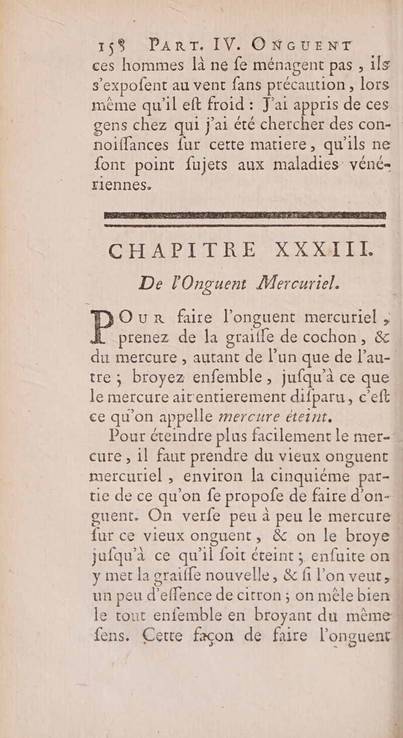ces hommes là ne fe ménagent pas , ils s’expofent au vent fans précaution, lors mème qu’il eft froid : J'ai appris de ces gens chez qui j'ai été chercher des con- noiflances fur cette matiere, qu'ils ne {ont point fujets aux maladies véné- rlennes. P Our faire l’onguent mercuriel , prenez de la graifle de cochon, &amp; du mercure , autant de l’un que de l’au- tre ; broyez enfemble, jufqu'à ce que le mercure air entierement difparu, c’eft ce qu'on appelle mercure éteint. Pour éteindre plus facilement le mer cure , il faut prendre du vieux onguent mercuriel , environ la cinquiéme par- tie de ce qu'on fe propofe de faire d’on- ouent. On verfe peu à peu le mercure fur ce vieux onguent, &amp; on le broye“ jufqu'à ce qu'il foit éteint ; enfuite on y met la graiffe nouvelle, &amp; fi l’on veut, uñ peu d’effence de citron ; on mêle bien le tout enfemble en broyant du mème fens. Cette façon de faire l’onguent