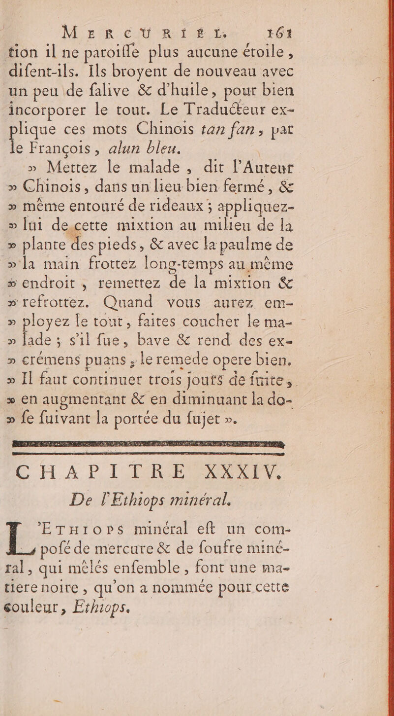 tion il ne paroiffe plus aucune éroile, difent-ils. Ils broyent de nouveau avec un peu de falive &amp; d'huile, pour bien incorporer le tout. Le Te ex= plique ces mots Chinois ren fan, pat le François, alun bleu. » Mettez le malade , dit l’Auteur » Chinois, dans un lieu bien fermé, &amp; » même entouré de rideaux ; appliquez- » [ui de gette mixtion au milieu de la &gt;» plante des pieds, &amp; avec la paulme de » la main frottez long-temps au même &gt;» endroit , remettez de la mixtion &amp; » refrottez. Quand vous aurez em- » ployez le tout, faites coucher le ma- - p lade ; : s'il fue, bave &amp; rend des ex- » crémens puans ; le remede opere | bien. » Il faut continuer trois jouts de frite, + en augmentant &amp; en diminuant la do- » fe fuivant la ne du fujet ». *’ETuiors minéral eft un com- pofé de mercure &amp; de foufre miné- A. qui mêlés enfemble , font une ma- tiere noire , qu’on a nommée pour cette couleur, Ethiops.