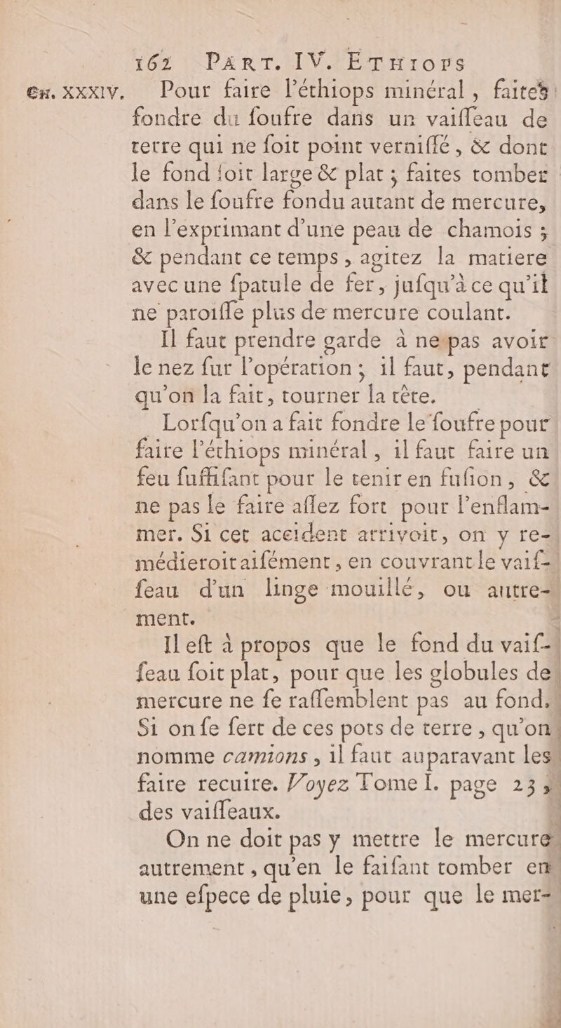 Ex, XXXIV, Pour faire lPéthiops minéral, faites: fondre du foufre dans ur ei de retre qui ne foit point verniflé, &amp; dont le fond foit large &amp; plat ; faites tomber dans le foufre RUE autant de mercure, en l’exprimant d’une peau de chamois ; &amp; pendant ce temps, agitez la matiere avec une fpatule de fer, ; jufqu’à ce qu'il ne paroifle plus de mercure coulant. Il faut prendre garde à nepas avoir le nez fur l'opération ; il faut, pendant qu'on la fait, tourner [a crête. Lorfqu’on a fait fondre le foufre pour faire l’éthiops nunéral, 1l faut faire un feu fufhifant pour le tenir en fufion, &amp; ne pas Le faire aflez fort pour l’enflam= mer. Si cet aceident arrivoit, on y re médieroitaifément , en couvrantle vaif- feau d'un linge mouillé, ou autre ment. Il eft à propos que le fond du vai Ci | feau foit plat, pour que les globules des mercure ne fe rafflemblent pas au fond Si on fe fert de ces pots de terre , qu’ on« nomme camions , 1] faut auparavant less faire recuire. Joyez Tome I. page 23 ” des vaifleaux. À On ne doit pas y mettre le mercure autrement , qu'en le faifant tomber en une efpece de pluie, pour que le mer#