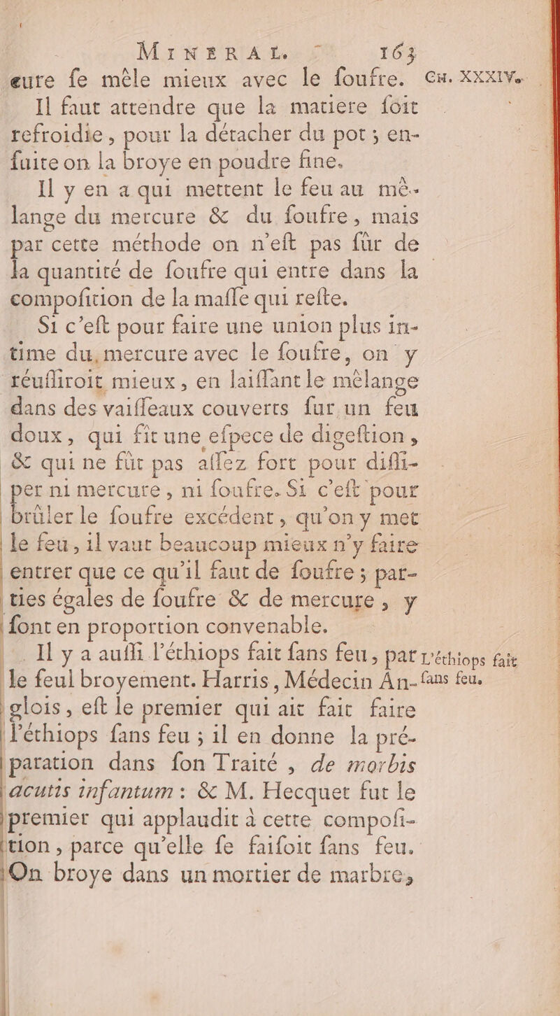 eure fe mêle mieux avec le foufre. Gx.xXxXxIv... Il faut attendre que la matiere foit refroidie , pour la détacher du pot ; en- fuite on la broye en poudre fine. | Il y en a qui mettent le feu au mè. lange du mercure &amp; du foufre, mais par cette méthode on n'eft pas für de Ja quantité de foufre qui entre dans La compofition de la mafle qui refte. S1 c’eft pour faire une union plus in- time du,mercure avec le foufre, on y réufliroit mieux, en laifant le mélange dans des vaifleaux couverts fur un feu doux, qui fît une efpece de digeftion, _&amp; qui ne füt pas aflez fort pour difli- per m1 mercure, n1 foufre. Si c’eft pour Brâler le foufre excédent, qu’on y met le feu, 1] vaut beaucoup mieux n’y faire entrer que ce qu'il faut de foufre ; par- tes égales de foufre &amp; de mercure, y | font en proportion convenable. | Il y a aufli l’échiops fait fans feu, Par L'éthiops fait le feul broyement. Harris, Médecin An-fans fu. glois , eft le premier qui ait fait faire léchiops fans feu ; il en donne la pré- paration dans fon Traité , de morbis jacutts infantum : &amp; M. Hecquet fut le premier qui applaudit à cette compofi- tion , parce qu’elle fe faifoit fans feu. On broye dans un mortier de marbre,
