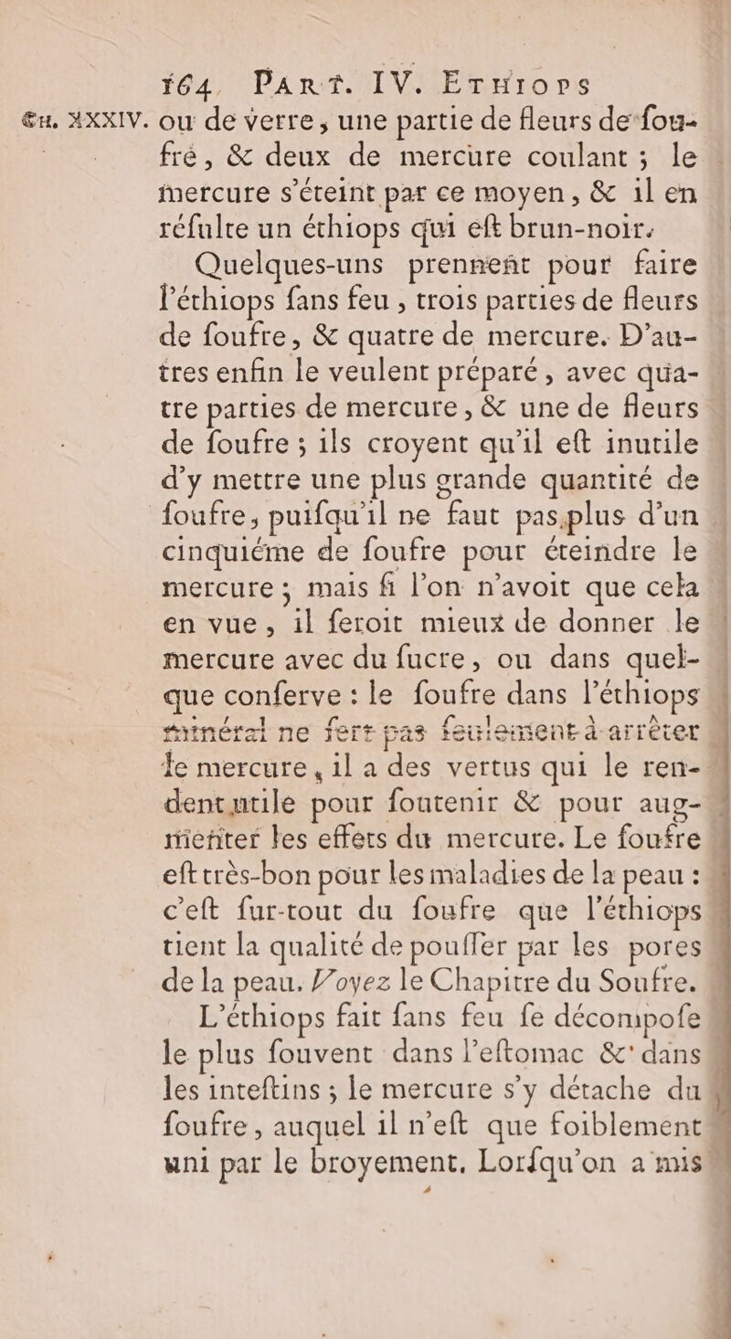 *64, Part. IV. Ernrops fre, &amp; deux de mercure coulant ; le Mercure s'éteint par ce moyen, &amp; il en réfulte un échiops qui eff brun-noir. Quelques-uns prenneñt pour faire l'éthiops fans feu , trois parties de fleurs de foufre, &amp; quatre de mercure. D’au- tres enfin le veulent préparé , avec qua- “ tre parties de mercure, &amp; une de fleurs de foufre ; 1ls croyent qu'il eft inutile d'y mettre une plus grande quantité de foufre, puifqu'il ne faut pas.plus d’un. cinquiéme de foufre pour éteindre le mercure ; mais fi l’on n'avoit que cela en vue, il feroit mieux de donner le mercure avec du fucre, ou dans quel- que conferve : le foufre dans l’éthiops tinéral ne fert pas feuiemient à arrècer # Te mercure, 1l a des vertus qui le ren- dentutile pour foutenir &amp; pour aug- mieñter les effets du mercure. Le foufre efttrès-bon pour les maladies de la peau : c'eft fur-tout du foufre que l'éthiops tient la qualité de pouffer par les pores de la peau. P’oyez le Chapitre du Soufre. M L’éthiops fait fans feu fe décompofe le plus fouvent dans l’eftomac &amp;' dans les inteftins ; le mercure s’y détache du“ foufre , auquel il n’eft que foiblement# uni par le broyement, Lorfqu’on a misw