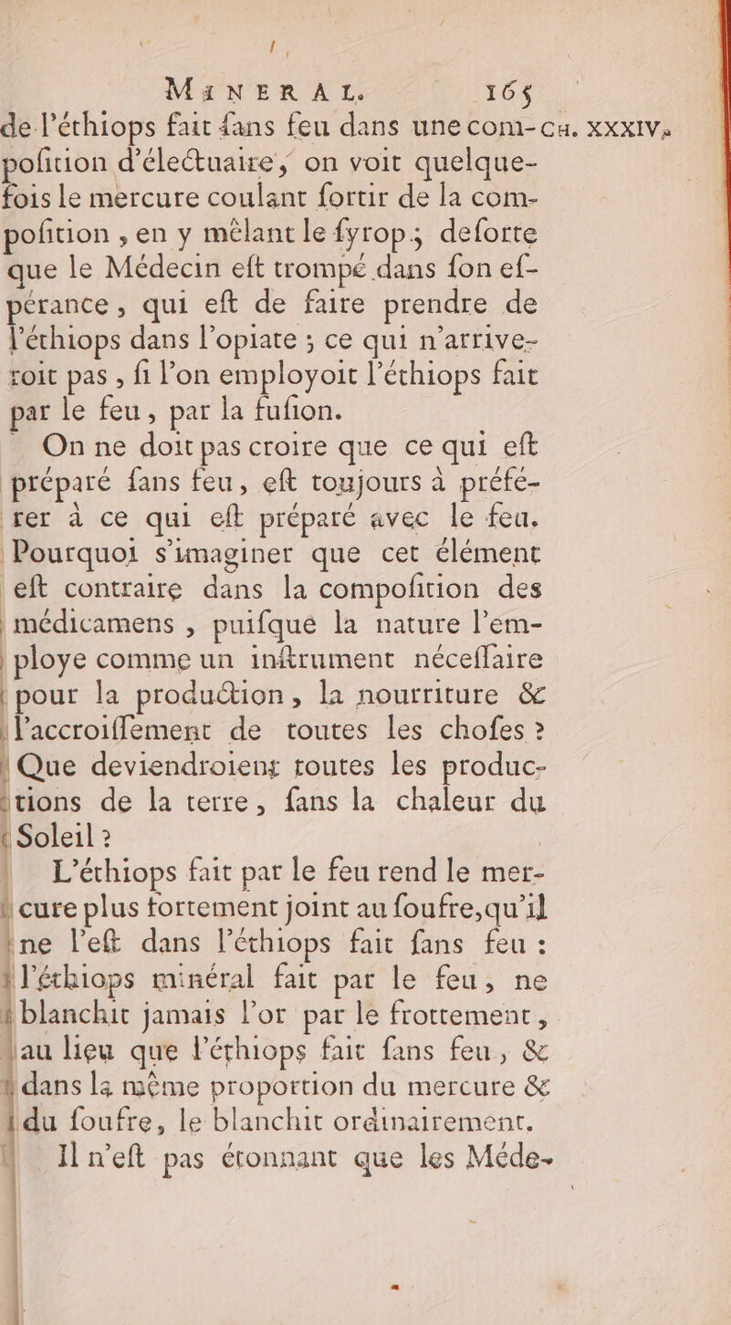 if MiNERAL. 164 pofñrion d’électuaire, on voit quelque- fois Le mercure coulant fortir de la com- pofition , en y mêlant le fyrop; deforte que le Médecin eft trompé dans fon ef- pérance, qui eft de faire prendre de l’échiops dans l’opiate ; ce qui n’arrive- roit pas , fi l’on employoit l’éthiops fait par le feu, par la fufion. _ Onne doit pas croire que ce qui eft préparé fans feu , eft toujours à préfe- rer à ce qui eft préparé avec le feu. Pourquoi s’imaginer que cet élément eft contraire dans la compofition des | médicamens , puifque la nature l’em- | ploye comme un inftrument néceflaire | pour la production, la nourriture &amp; |l'accroiflement de toutes les chofes ? [One deviendroient toutes les produc- Itions de la terre, fans la chaleur du { Soleil ? | L’éthiops fait par le feu rend le mer- ! cure plus fortement joint au foufre,qu’il ine left dans l’éthiops fait fans feu : léthiops minéral fait par le feu, ne A blanchit jamais l'or par le frottement, “au lieu que lérhiops fait fans feu, &amp; | dans 3 même proportion du mercure &amp; du foufre, le blanchit ordinairement. N Iln’eft pas étonnant que les Méde-