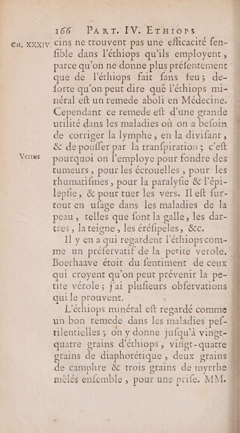 Vertus 166 ‘PART 'IVNETEHrIOrSs fible dans léchiops qu'ils employent, que de léchiops. fait fans feu; de- ÉÉ m Cependant ce remede eft d une grande utilité dans les maladies où on a bete de corriger la lymphe ; en la divifant, &amp; de poufler par la tranfpiration; c’eft pourquoi on l employe pour buts des tumeurs , pour les écrouelles , pour les rhumatifmes , pour la paralyfie &amp; l'épi- tout en ufage dans les maladies de la peau , télles que font la galle, les dar- tres, la teigne , les éréfipeles, &amp;c. Il y en a qui regardent l'éthiops com- qui le prouvent. tilentielles ; on y donne jufqu'à vingr- quatre grains d’éthiops, vingt- quatre mêèlés enfemble » pour une prife. MM.