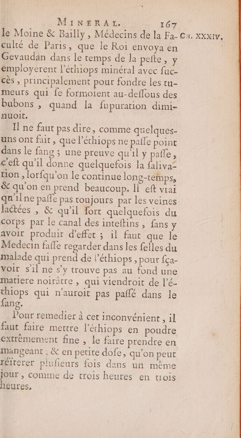 le Moine &amp; Bailly, Médecins de la Fa- Ca. xxxtv culté de Paris, que le Roi envoya en Gevaudan dans le temps de la pelte, y employerent l'éthiops minéral avec fac- cès , principalement pour fondre les tu- meurs qui {e formoient au-deffous des bubons , quand la fu puration dimi- nuoit. cvs Il ne faut pas dire, comme quelques- uns ont fait, que l’éthiops ne paile point dans le fang ; une preuve qu'il y pañle, ceft qu'il donne quelquefois la faliva= tion, lorfqu’on le continue long-temps, &amp; qu'on en prend beaucoup. Il eft vrai qu'ilne paffe pas toujours par les veines Jactées , &amp; qu'il fort quelquefois du corps par le canal des inteftins, fans y avoir produit d'effet ; il faut que le Medecin fafle regarder dans les felles du malade qui prend de l’éthiops , pour {ça- voir s'il ne s’y trouve pas au fond une matiere noirâtre , qui viendroit de l’é- thiops qui n'auroit pas paflé dans le fans. . Pour remedier à cet inconvénient , il faut faire mettre l’éthiops en poudre extrèmement fine , Le faire prendre en mangeant ; &amp; en petite dofe, qu’on peut réiterer plufieurs fois dans un même Jour , comme de crois heures en trois heures, e |