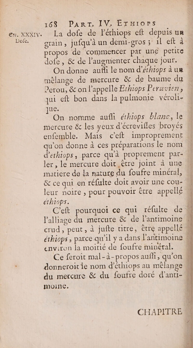 Dofe. 163 PART, IV. ÉTruiops La dofe de léthiops eft depuis un grain, jufquaun demi-gros ; 1l eft à propos de commencer par une petite dofe , &amp; de l’augmenter chaque jour. mèlange de mercure &amp; de baume du Perou, &amp; on l'appelle Ethiops Peruvien, qui eft bon dans la pulmonie vérol- jue. On nomme aufli éthiops blanc, le mercure &amp; les yeux d’écrevifles broyés enfemble. Mais ceft improprement qu'on donne à ces préparations le nom d'ethiops, parce qu’à proprement par- ler, le mercure doit ètre joint à une matiere de La nature du foufre minéral, &amp; ce qui en réfulte doit avoir une cou- leur noire , pour pouvoir être appellé éthiops. C'eft pourquoi ce qui réfulre de Palliage du mercure &amp; de l’antimoine crud , peut ; à jufte titre, ètre appellé éthiops ; parce qu'il y a dans l’antimoine environ la moitié de foufre minéral. donneroit 1e nom d’éthiops au mélange du mercure &amp; du foufre doré d’anti- moine. CHAPITRE