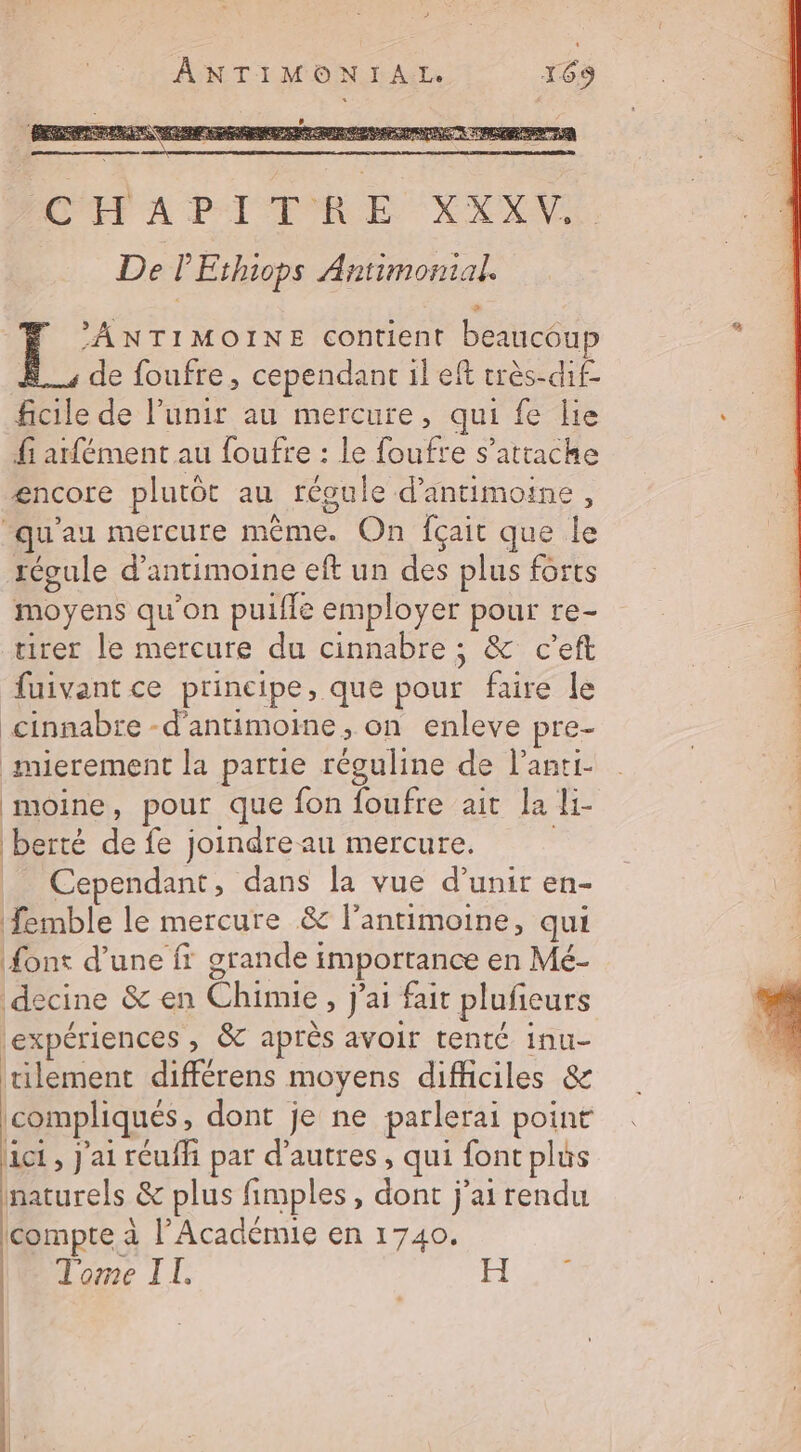 ? ANTIMON IA: 169 CHPADITRE XXXV. De P'Ethiops Antimonial Le NTIMOINE contient beaucoup À, de foufre, cependant il eft très-dif- ficile de l’unir au mercure, qui fe lie fi atfément au foufre : le foufre s'attache encore plutôt au régule d’antimoine, ‘qu'au mercure même. On fçait que le régule d’antimoine eft un des plus forts moyens qu'on puifle employer pour re- tirer le mercure du cinnabre ; &amp; c’eft fuivant ce principe, que pour faire le cinnabre -d'antimoine, on enleve pre- mierement la partie réguline de l’anti- moine, pour que fon foufre ait la li- berté de fe joindre au mercure. | ci Cependant, dans la vue d’unir en- femble le mercure &amp; l’anrimoine, qui font d’une ff grande importance en Mé- decine &amp; en Chimie, j'ai fait plufieurs Lexpériences &gt; &amp;T après avoir tenté inu- tilement différens moyens difficiles &amp; compliqués, dont je ne parlerai point Act , j'ai réufh par d’autres, qui font plus naturels &amp; plus fimples, dont j'ai rendu compte à l’Académie en 1740. Tome IL. | | -
