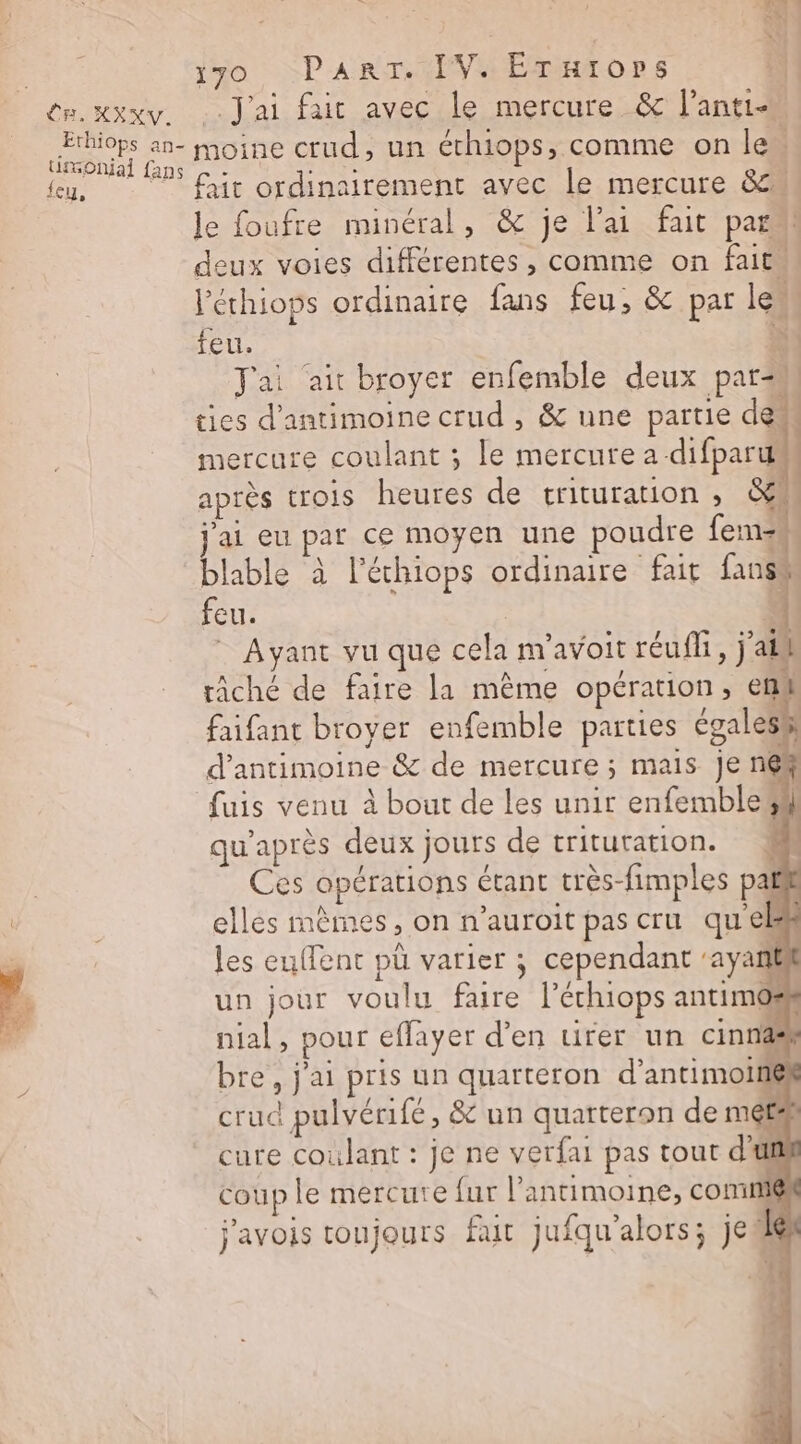 Ethiops an— UGOnjial fans feu, 170, PanrT. IV. Erurors (1 J'ai fait avec le mercure &amp; l’anti moine crud, un éthiops, comme on le ; fait ordinairement avec le mercure 8. le foufre minéral, &amp; je lai fait par“ deux voies différentes, comme on fait. l'éthiops ordinaire fans feu, &amp; par le feu. à | Tai ‘air broyer enfemble deux par=m ties d’antimoine crud , &amp; une partie des mercure coulant ; le mercure a difparum après trois heures de trituration ; &amp;4 j'ai eu par ce moyen une poudre fem. blable à l’échiops ordinaire fait un | feu. | * Ayant vu que cela m'avoit réuff, j'aih râché de faire la même opération, em faifant broyer enfemble parties égalesé d'antimoine &amp; de mercure ; mais je n6# fuis venu à bout de Les unir enfemblesl qu'après deux jours de trituration. Ces opérations étant très-fimples pal elles mêmes, on n’auroit pas cru qu'el les euffent pü varier ; cependant ‘ayanl un jour voulu faire l'échiops antimos nial, pour effayer d'en uirer un cinnas bre, j'ai pris un quarteron d’antimoitiék sud pulvérifé, &amp; d c. crud pulvérifé, &amp; un quarteron de mets cure coulant : je ne verfai pas tout d'il coup le mercure fur l’antimoine, comm@ + j'avois toujours fut jufqu'alors; je Le # CR