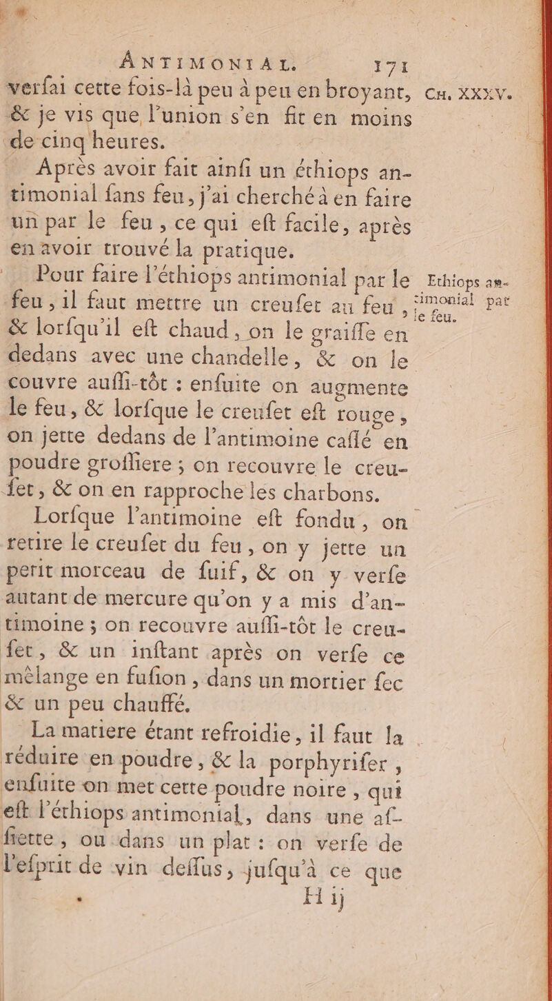 Le. AÂANTIMONIAL. FA verfai cette fois-là peu à peu en broyanr, &amp; je vis que l'union s’en fiten moins de cinq heures. 7 Après avoir fait ainfi un éthiops an- timonial fans feu, j'ai cherché en faire un par le feu , ce qui eft facile, après en avoir trouvé la pratique. Pour faire l’'éthiops antimonial par le feu , 1l faut mettre un creufer au feu, &amp; lorfqu'il eft chaud , on le graifle en CH, XXXVe Ethiops am imonial pat le feu. couvre aufli-tôt : enfuite on augmente le feu, &amp; lorfque le creufet eft rouce , on jette dedans de l’antimoine caflé en poudre grofliere ; on recouvre le creu- {et, &amp;onen rapproche les charbons. retire le creufer du feu, on y jette un perit morceau de fuif, &amp; on y verfe autant de mercure qu’on y a mis d’an- timoine ; on recouvre aufli-tôt le creu- fer, &amp; un inftant après on verfe ce mèlange en fufon , dans un mortier fec &amp; un peu chauffé, réduire en poudre , &amp; la porphynfer, enfuite on met certe poudre noire , qui eft l'échiops antimonial, dans une af. fiette, ou dans un plat : on verfe de Lefprit de vin deflus, jufqu'à ce que ‘ H ij