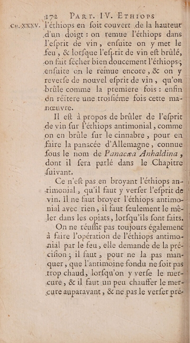 : EL \ #72 Parr. IV. Érarors &lt;nxxxv. l'éthiops en foit couvert .de la hauteur d'un doigt: on remue léthiops dans Jefprit de vin, enfuite on y mer le feu , &amp; lorfque l’efprit de vin eft brülé, on fait fécher bien doucement l’éthiopss enfuite on le remue encore, &amp; on y reverfe de nouvel efprit de vin, qu’on brûlé comme la premiere fois : enfin _ n réïtere une troifiéme fois cette ma- nœuvre. | 4 Il eft à propos de brüler de Fefprit de vin fur léchiops antimonial , comme on en brüle fur le cinnabre , pour en. faire la panacée d'Allemagne, connue: fous le nom de Panacæa Anhaldina , dont il fera parlé dans le Chapitre uivant. Ce n’eft pas.en broyant l’éthiops an tiinonjal, qu'il faut y verfer l’efprit de vin. il ne faut broyer l’éthiops antimo pial avec rien, 1l faut feulement le mè ler dans les opiats, lorfqu'ils font faits On ne réuflit pas toujours également à faire l'opération de léthiops antimo-k nial par le feu, elle demande de la pré cifñon ; 1l faut, pour ne la pas mans quer , que l’antimoine fondu ne foit pas” trop chaud, lorfqu'on y verfe le mer cure, &amp;1l faut un peu chauffer le mer cure auparavant , &amp; ne pas le verfer prés * 2 0 EEE 1