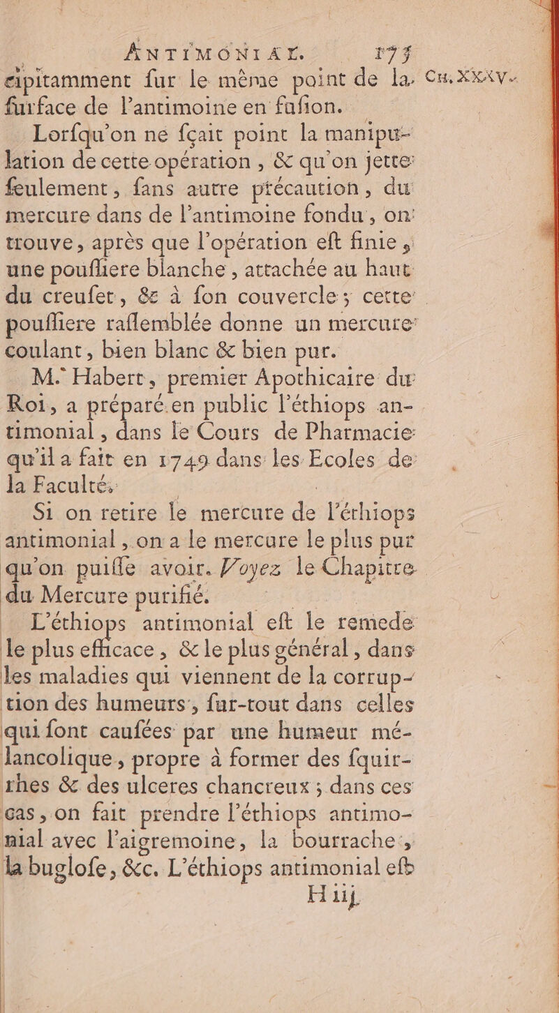 gipitamment fur le mème paint de la. furface de l’antimoine en fafion. Lorfqu’on ne fçait point la manipu- Jation de cette opération , &amp; qu'on jette: feulement, fans autre ptécaution, du mercure dans de l’antimoine fondu, on: trouve, après que l'opération eft finie, une pouflhere blanche , attachée au haut coulant, bien blanc &amp; bien pur. . M: Habert, premier Apothicaire dw Roi, a préparé.en public l'éthiops an- timonial , dans le Cours de Pharmacie qu'il a fair en 1749 dans les Ecoles de la Faculté, | EA£, Si on retire le mercure de l’érhiops antimonial , on a le mercure le plus put qu'on puifle avoir. Voyez le Chapitre du Mercure purifié. | | L’éthiops antimonial eft le remede le plus efficace, &amp; le plus général, dans les maladies qui viennent de la corrup- tion des humeurs’, fur-tout dans celles qui font caufées par une humeur mé- Jancolique , propre à former des fquir- rhes &amp; des ulceres chancreux ; dans ces cas, on fait prendre l’éthiops antimo- nial avec l'aigremoine, la bourrache:, la buglofe, &amp;c. L'éthiops antimonial efb Hi CH XX VS