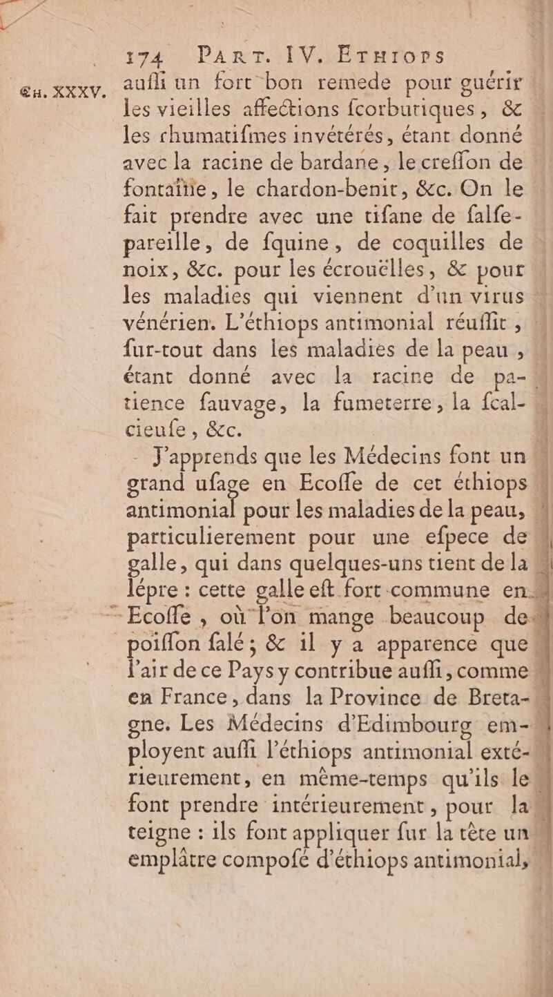 ET Eu. XXXV. 174 PART. IV. Erurors aufli un fort bon remede pour guérir les vieilles affections fcorburiques, &amp; les chumatifmes invétérés, étant donné  avec la racine de bardane, lecreflon de ”! fontaîtie, le chardon-benir, &amp;c. On le fait prendre avec une tifane de falfe- pareille, de fquine, de coquilles de noix, &amp;c. pour les écrouëlles, &amp; pour les maladies qui viennent d’un virus * vénérien. L’éthiops antimonial réuflit , M fur-tout dans les maladies de la peau , étant donné avec la racine de pa- 4 tience fauvage, la fumeterre, la fcal- M cieufe , &amp;c. 4 - J'apprends que les Médecins font un M grand ange en Ecoffe de cet éthiops antimonial pour les maladies de la peau, # particulierement pour une efpece de galle, qui dans quelques-uns tient de la lépre : cette galle eft fort commune en l'air de ce Pays y contribue aufli, comme! en France, dans la Province de Breta-! gne. Les Médecins d’Edimbourg em-M ployent auffi l’éthiops antimonial exté-M rieurement, en mème-temps qu'ils le font prendre intérieurement , pour la. teigne : ils font appliquer fur la tête un emplatre compofé d’éthiops antimonial, .