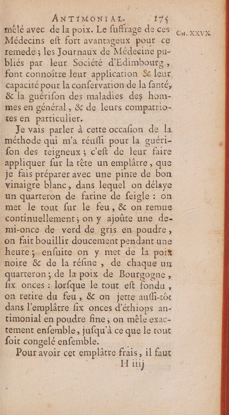 mélé avec de la poix. Le fuffrage de ces à, sovx Médecins eft fort avantageux pour ce remede ; les Journaux de Médecine pu- bliés par leur Société d'Edimbourg, font connoître leur application leur, capacité pour la confervation de la fanté, &amp; la guérifon des maladies des hom- mes en général, &amp; de leurs compatrio- tes en particulier, He Je vais parler à cette occafon de la méthode qui m'a réufli pour la guéri- fon des teigneux ; c'eft de leur faire appliquer fur la rète un emplâtre, que je fais préparer avec une pinie de bon vinaigre blanc, dans lequel on délaye un quarteron de farine de feigle : on met le tout fur le feu, &amp; on remue continuellement; on y ajoûte une de- mi-once de verd de gris en poudre, _on fait bouillir doucement pendant une heure ;-.enfuite on y met de la poix noire &amp; de la réfine , de chaque un oies de la poix de Bourgogne, ix onces : lorfque le tout eft fondu, on retire du feu , &amp; on jette aufli-tôt dans l’emplâtre fix onces d’éthiops an- timonial en poudre fine ; on mêle exac- tement enfemble, jufqu'à ce que le tout foit congelé enfemble. Pour avoir cet emplâtre frais, il faut | H iii)
