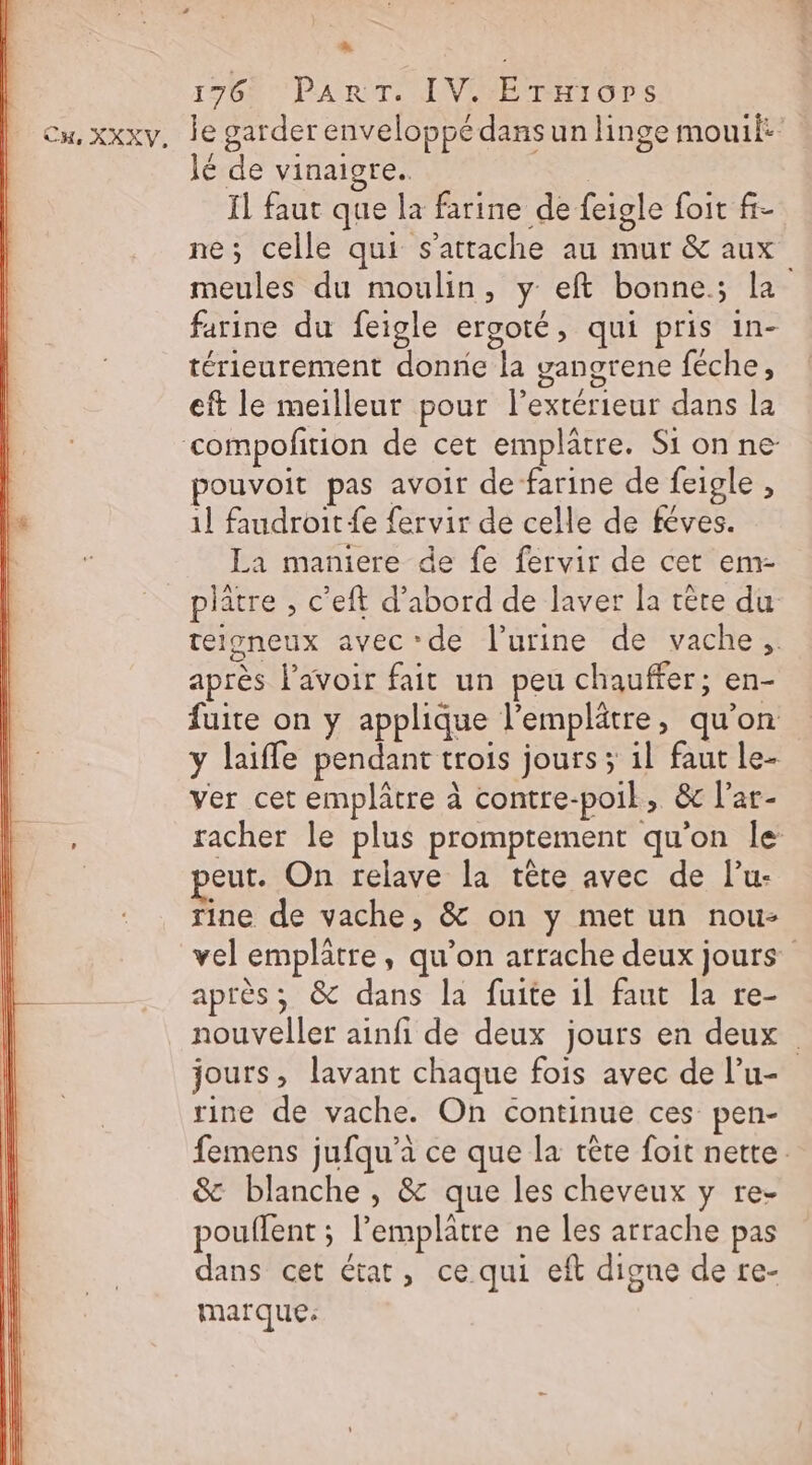 La 176 PART. IV. Ériors Cu, xxxv, de garder enveloppé dans un linge mouit: Jé de vinaigre. | Il faut que la farine de feigle foit f- ne; celle qui s'attache au mur &amp; aux meules du moulin, y eft bonne; la farine du feigle ergoté, qui pris in- térieurement donne la gangrene féche, eft le meilleur pour lextérieur dans la compofition de cet emplatre. Si on ne pouvoit pas avoir de farine de feigle , 1] faudroit {e fervir de celle de féves. La maniere de fe fervir de cet em- platre , c’eft d’abord de laver la rère du telgneux avec de l'urine de vache, après l'avoir fait un peu chauffer; en- fuite on y applique l’emplätre, qu'on y laiffe pendant trois jours ; 1l faut le- ver cet emplâtre à contre-poil, &amp; l’ar- racher le plus promprement qu'on le | eut. On relave la tête avec de l’u- Tine de vache, &amp; on y met un nou- vel emplätre, qu’on arrache deux jours” après; &amp; dans la fuite il faut la re- nouveller ainfi de deux jours en deux jours, lavant chaque fois avec de l’u- rine de vache. On continue ces pen- femens jufqu’a ce que la tête foit nette. &amp; blanche , &amp; que les cheveux y re- pouflent ; l’emplatre ne les arrache pas dans cet état, ce qui eft digne de te- marque: