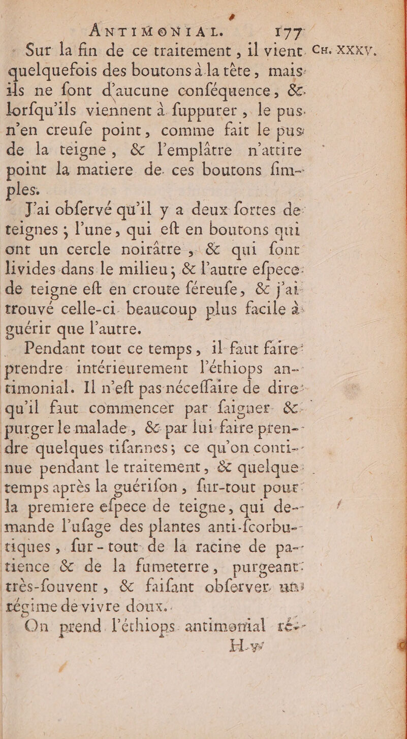 [2 ANTIMONIAL. Er 214 - Sur la fin de ce traitement , il vient. Cm. xxxv. quelquefois des boutonsàla tête, mais is ne font d'aucune conféquence, &amp;. lorfqu'ils viennent à fuppurer , le pus. n’en creufe point, comme fait le pus de la teigne, &amp; l’emplatre n’attire point la matiere de. ces boutons fim- ples. . J'ai obfervé qu'il y a deux fortes de: teiones ; l’une, qui eft en boutons qui ont un cercle noiratre ; &amp; qui font livides dans le milieu; &amp; l’autre efpece: de teigne eft en croute féreufe, &amp; j'ai: 5 trouvé celle-ci. beaucoup plus facile à: guérir que l’autre. | … Pendant tout ce temps, 1l-faut faire: + À prendre: intérieurement léchiops an- | ümonial. Il n’eft pas néceffaire de dire: | | qu'il faut commencer par faiguer &amp;- purger le malade, &amp; par lui faire pren-- dre quelques tifannes; ce qu’on conti nue pendant le traitement, &amp; quelque: . temps après La cuérifon, fur-tout pour: la premiere efpece de teigne, qui de-- mande l’ufage des plantes anti-fcorbu-- tiques, fur- tout. de [a racine de pa-- tence &amp; de la fumeterre, purgeant: très-fouvent, &amp; faifant obferver. un: régime de vivre doux. On prend. l'échiops. antimomal ré--