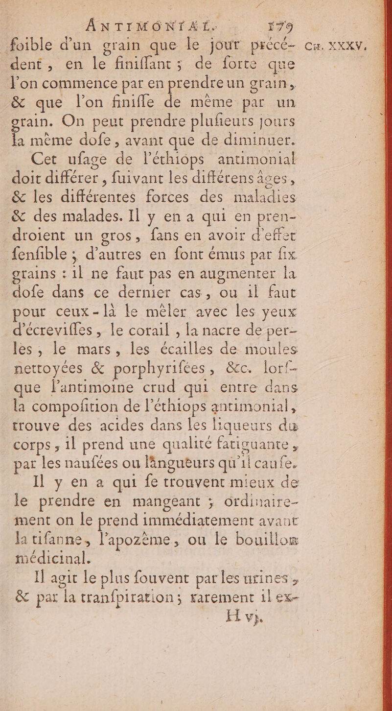 dent, en le finiflants de forte que Fon commence par en prendre un grain, &amp; que l’on finiffle de même par un otain. On peut prendre plufeuts jours la mème dofe , avant que de diminuer. Cet ufage de l’éthiops anumonial doit différer , fuivant les différensâces, &amp; les différentes forces des maladies &amp; des malades. Il y en a qui en pren- droient un gros, fans en avoir d'effet fenfble ; d’autres en font émus par fix grains :1l ne faut pas en augmenter la dofe dans ce dermer cas, ou 1l faut pour ceux-là le mêler avec les yeux d'écrevifles , le corail , la nacre de per- les , le mars, les écailles de moules nettoyées &amp; porphyrifées, &amp;c. lorf- que lPantimoine crud qui entre dans la compoftion de l’éthiops antimonial, trouve des acides dans les liqueurs du corps ; 1l prend une qualité fatiguante, par Les naufces ou lnguturs qu'il caufe. Il y en a qui fe trouvent mieux de le prendre en mangeant ; ordinaire- ment on Le prend immédiatement avaut la tifanne, l’apozëme, ou le bouillo® médicinal. I] agit le plus fouvent parles urines, &amp; par la tranfpiration; rarement 1lex- FE vi,