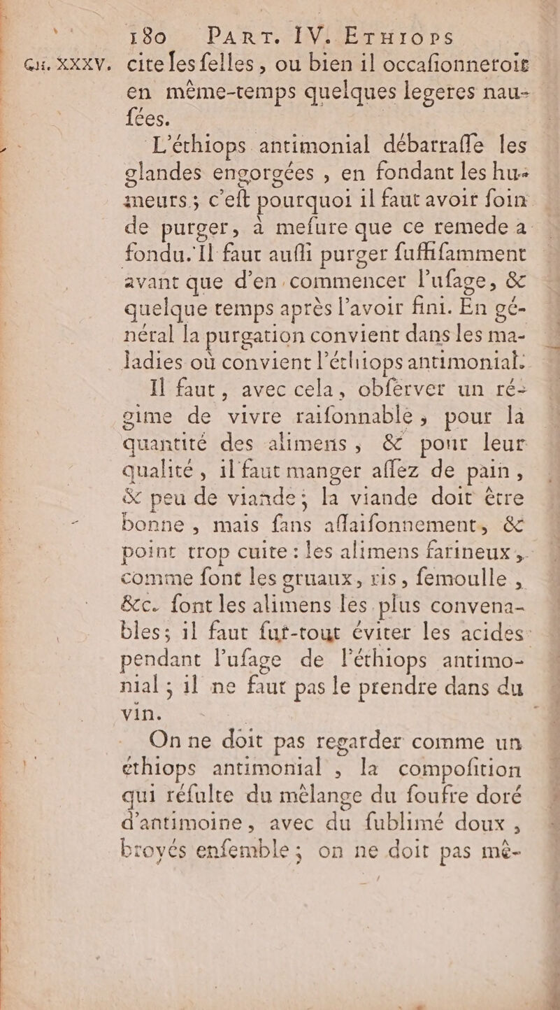 \ : Qu. XXXV, 180 : PART. IV! Erxrops cite fes felles , ou bien il occafionnetoir en même-temps quelques legeres nau- fées. | L’échiops antimonial débarrafle les glandes engorgées , en fondant les hu: meurs; C'eft pourquoi il faut avoir foin fondu. Il faut aufli purger fufifamment quelque temps après l'avoir fini. En gé- néral la purgation convient dans les ma- Jadies où convient l’éthiops antimonial. Il faut, avec cela, obférver un ré: gime de vivre raifonnable, pour Îa quantité des alimens, &amp; pour leur qualité , 1l' faut manger aflez de pain, &amp; peu de viande; la viande doit être bonne , mais fans aflaifonnement, &amp; comme font les gruaux, ris, femoulle , &amp;c. font les alimens les plus convena- pendant l’ufage de Péthiops antimo- 2 vin. | On ne doit pas regarder comme un ethiops antimonial , la compofition « 1 LAN L qui réfulte du mélange du foufre doré d'antimoine, avec du fublimé doux, broyés enfemble; on ne doit pas mé- TES L