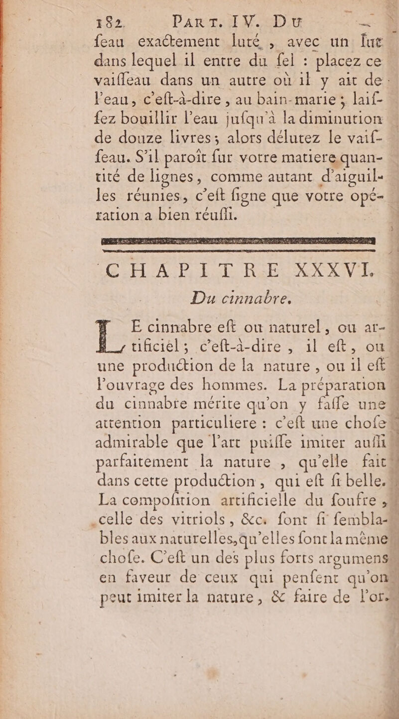 feau exactement luté , avec un Îut Veau, c'eft-à-dire , au bain-marie; laif- fez bouillir l’eau jufqu à la diminution de douze livres; alors délutez le vaif- feau. S'il paroït fur votre matiere quan- tité de lignes, comme autant d’aiguil- ration a bien réufli. CHAPITRE XXXVL Du cinnabre, E cinnabre eft ou naturel, ou ar- l'ouvrage des hommes. La préparation du cinnabre mérite qu’on y fafle une Le. en faveur de ceux qui penfent qu'on peut imiter la nature, &amp; faire de oc