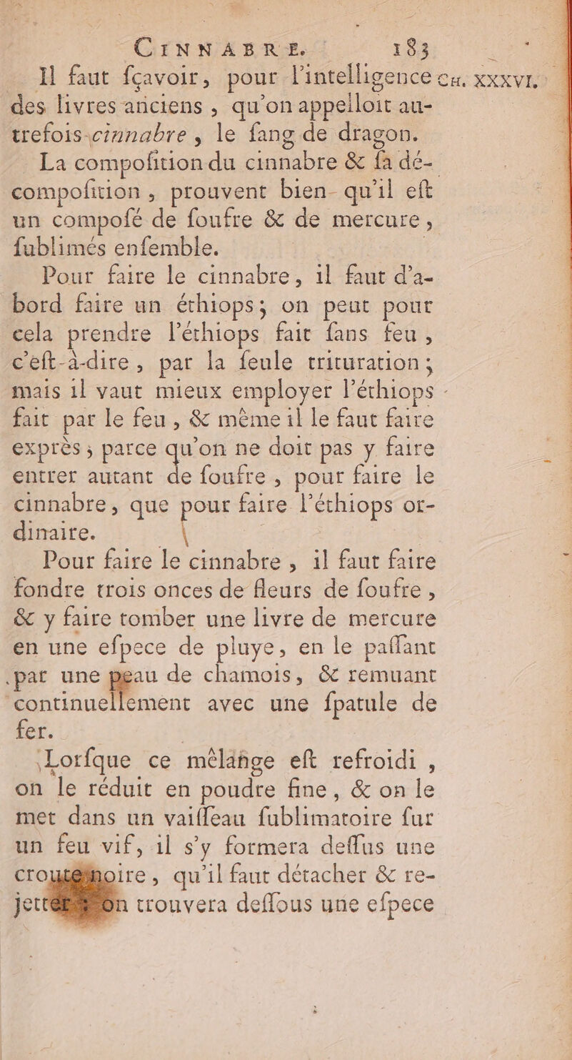 des livres ariciens , qu’on appelloit au- trefois-cinabre , le fang de dragon. La compofition du cinnabre &amp; fa dé- un compofé de foufre &amp; de mercure, fublimés enfemble. Pour faire le cinnabre, 1l faut d’a- bord faire un éthiops; on peut pour cela prendre l'éthiops fait fans feu, c'eft-à-dire, par la feule trituration; fait par le feu , &amp; mème il le faut faire exprès ; parce ae ne doit pas y faire entrer autant de foufre , pour faire le cinnabre, que pour faire l’éthiops or- dinaite. a Pour faire le cinnabre , 1l faut faire fondre trois onces de fleurs de foufre, &amp; y faire tomber une livre de mercure en une efpece de pluye, en le paffant .par une peu de chamois, &amp; remuant continuellement avec une fpatule de PEU: | Lorfque ce mêlähge eft refroidi , on le réduit en poudre fine, &amp; on le met dans un vaifleau fublimatoire fur un feu vif, 1l s’y formera deflus une croutémoire , qu'il faut détacher &amp; re- jet trouvera deflous une efpece es Le NL raté &gt;) E