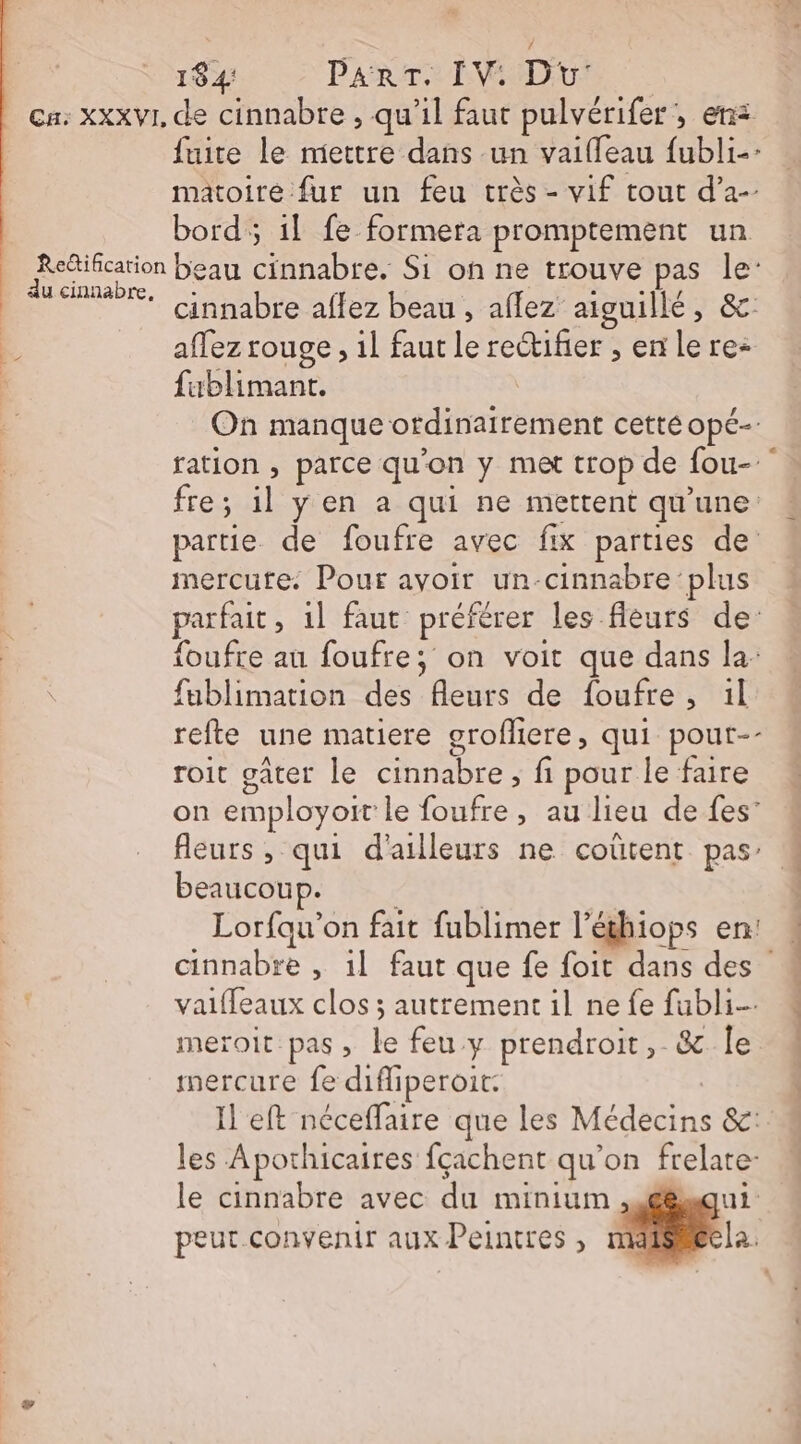 | L 2 184: ParT. IV. Du: fuite le mettre dans un vaiffeau {ubli-: matoiré fur un feu très - vif tout d’a-- bord; il fe formera promptement un du cinnabre, cinnabre affez beau , aflez aiguillé, &amp; affez rouge , il faut le rectifier ; enlere: fublimant. On manque ordinairement cetté opé-- ration , parce qu'on y met trop de fou- fre; il yÿ en a qui ne mettent qu'une partie de foufre avec fix parties de mercure. Pour avoir un-cinnabre plus parfait, 1l faut préférer les fleurs de: foufre au foufre; on voit que dans la: fublimation des fleurs de foufre, 1l refte une matiere orofliere, qui pout-- roit oâter le cinnabre, fi pour le faire on employoit le foufre, aulieu defes’ fleurs , qui d'ailleurs ne coûtent pas À beaucoup. | | Lorfau’on fait fublimer l’éthiops en: cinnabre , 1] faut que fe foit dans des 4 vaiffeaux clos ; autrement il nefe fubli- meroit pas, le feu y prendroit, &amp; le mercure fe difliperoit: Il eft néceffaire que les Médecins &amp;c: les Apothicaires fçachent qu’on frelate- le cinnabre avec du minium ,.é6squi peut.convenir aux Peintres , la.