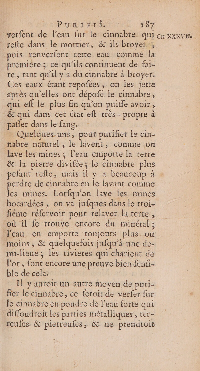 verfent de l’eau fur le cinnabre qui cuxxxvrr. _refte dans le mortier, &amp; ils broyer , puis renverfent cette eau comme la premiere; ce qu'ils continuent de fai- re, tant qu'il y a du cinnabre à broyer. Ces eaux étant repofées ; on les Jette après qu'elles ont dépofé le cinnabre, qui eft le plus fin qu’on puiffe avoir, &amp; qui dans cer état eft très - propre à pañler dans le fang. : … Quelques-uns, pour purifier le cin- nabre naturel , le lavent, comme on lave les mines ; l’eau emporte la terre &amp; la pierre divifée ; le cinnabre plus pefant refte, mais 1l y a beaucoup à perdre de cinnabre en le [avant comme les mines. Lorfqu'on lave les mines bocardées , on va jufques dans le troi- fiéme réfervoir pour relaver la terre, ‘où il fe trouve encore du minéral ; Peau en emporte toujours plus ou moins, &amp; quelquefois jufqu’à une de- mi-lieue ; les rivieres qui charient de l'or , font encore une preuve bien fenfi- ble de cela. Il y auroit un autre moyen de puri- fier le cinnabre, ce feroit de verfer fur le cinnabre en poudre de l’eau forte qui diffoudroit les parties métalliques , ter- teufes. &amp; pierreufes, &amp; ne prendroit LE