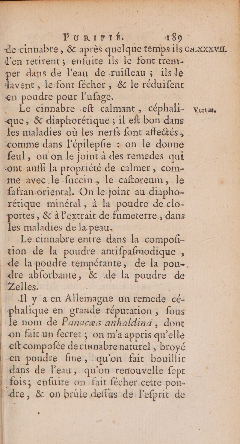 J'en retirent; enfuite 1ls le font trem- per dans de l’eau de ruifleau ; ilsle davent , le-font fécher , &amp; le réduifent en poudre pour l’ufage. Le cinnabre .eft calmant, céphali- que, &amp; diaphorérique; il eft bon dans les maladies où les nerfs font affectés, comme dans l’épilepfñe : on le donne feul, ou on le joint à des remedes qui ont auff la propriété de calmer, com- me avec le fuccin, le caftoreum, le fafran oriental. On le joint au diapho- rétique minéral, à la poudre de clo- portes , &amp; à l'extrait de fumeterre ; dans les maladies de la peau. Le cinnabre entre dans la compoli- tion de la poudre antifpafmodique , | | . Zelles. Il y a en Allemagne un remede cé- phalique en grande réputation, fous à nom de Pañnacæa anhaldina, dont eft compofée de cinnabre naturel , broyé | j | | fois; enfuite on fait fécher.cetre pou- dre, &amp; on brüle deffus de Pefprit de Vertus. L F