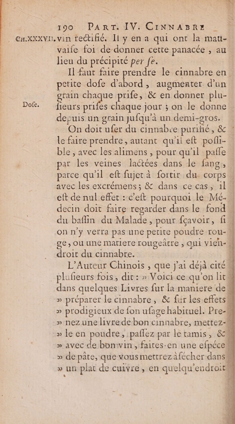 Dofe. vaife foi de- donner cette panacée , au lieu du précipité per fe. | Il faut faire prendre le cinnabre en. petite dofe d'abord , augmenter d’un grain sf prife, &amp; en donner plu- depuis un grain Jufqu’à un demi- gros. On doit ufer du cinnabre purifié, &amp; le faire prendre, autant qu'il eft poñi- ble , avec les alimens , pour qu'il  par les veines laétées dans le fang parce qu'il eft fujet à fortir du. Cora] | avec les excrémens ; &amp; dans ce cas, 11 eft de nul effet : c’eft pourquoi le Mc- decin doit faire regarder dans le fond du baflin du Malade, pour fcavoir, fi on n'y verra pas une petite poudre rou- À ge, ou une matiere rougeâtre , qui vieh- droit du cinnabre. ï L’Auteur Chinois , que j'ai déjà CITÉ plufeurs fois, dit: » Voicr ce qu on lit dans quelques Livres fur la maniere de“ » préparer le cinnabre, &amp; fiir les effets » prodigieux de fon ufage habituel. Pre-# » nez une livrede bon cinnabre, mettez-M » le en poudre, :paflez par le tamis, &amp; » avec de bonivin , faites-en une efpécem » de pate, que vous mettrezafécher dans# » uni plat de cuivre, en quelqu’ endroitl |