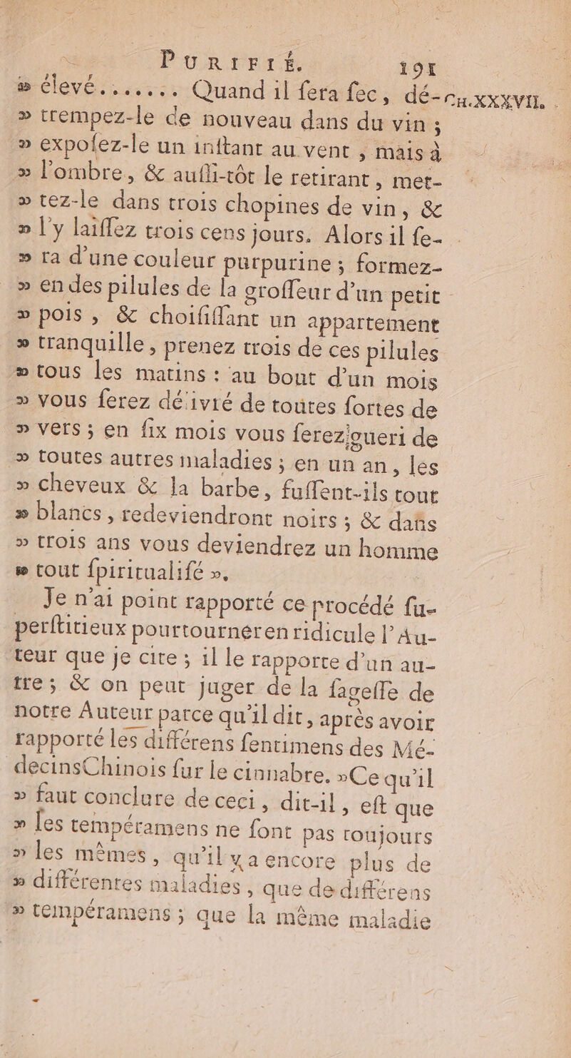 # clevé.,...:. Quand il fera fec, dé-caxxxvn, » trempez-le de nouveau dans du vin ; » expofez-le un inftant au vent , mais à &gt; l'ombre, &amp; aufli-tôt le retirant » Mmét- » tez-le dans trois chopines de vin, &amp; » l'y laiflez trois cens jours. Alors il fe- » ra d'une couleur purpurine ; formez- » en des pilules de la sroffeur d’un petit - » pois , &amp; choififfant un appartement » tranquille, prenez trois de ces pilules » tous les matins : au bout d’un mois » Vous ferez dé‘ivié de toutes fortes de &gt; vers; en fix mois vous {erez'oueri de » toutes autres maladies ; en un an, les » cheveux &amp; Ja barbe, fuffent.ils tout &gt;» blancs , redeviendront noirs 5 &amp; dans &gt; trO1S ans vous deviendrez un homme w (OU fpirirualifé », Je n'ai point rapporté ce procédé fu- perftitieux pourtournéren ridicule l’Au- teur que je cite ; il le rapporte d’un au- tre; &amp; on peut juger de la fagelle de notre Auteur parce qu'il dir, après avoir rapporté les différens fenrimens des Mé- decinsChinois fur le cinnabre. »Ce qu'il » faut conclure de ceci , dit-il, eft que » les tempéramens ne font pas roujours » les mêmes, qu’il y a encore plus de » différentes maladies, que de différens » tepéramens ; que la même maladie
