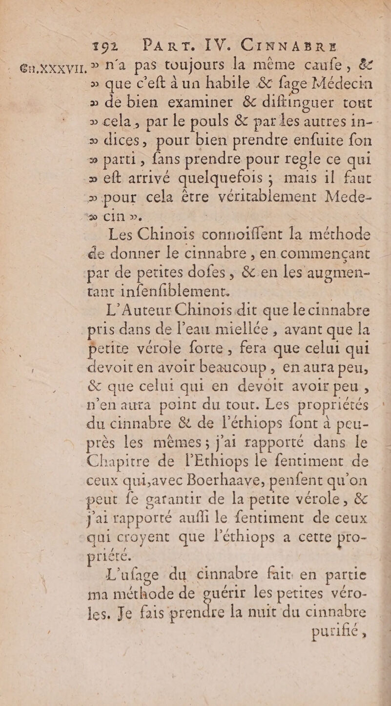 En KXxVIL ? N'a pas toujours la même caufe, &amp; » que c’eft à un habile &amp; fage Médecia » de bien examiner &amp; diftinguer tout » cela, par le pouls &amp; par des autres in- = dices, pour bien prendre enfuite fon æ parti, fans prendre pour regle ce qui » eft arrivé quelquefois ; mais il faut ».pour cela être véritablement Mede- “&gt; CIn ». | Les Chinois connoiflent la méthode de donner le cinnabre , en commencant par de petites dofes , &amp;.en les augmen- tanc infenfiblement. | L’Auteur Chinois dit que le cinnabre pris dans de l’eau miellée , avant que la petite vérole forte , fera que celui qui devoit en avoir beaucoup , en aura peu, &amp; que celui qui en devoit avoir peu , n’en auta point du tout. Les propriétés du cinnabre &amp; de l'échiops font à peu- près les mêmes; j'ai rapporté dans le Chapitre de l’Ethiops le fentiment de ceux qui,avec Boerhaave, penfent qu’on peut fe garantir de la petite vérole, &amp; j'ai rapporté aufli le fentiment de ceux qui croyent que Péthiops a cette pro- riété. L'ufage du cinnabre fair en partie ma méthode de guérir les petites véro- les. Je fais prendre la nuït du cinnabre purific ,