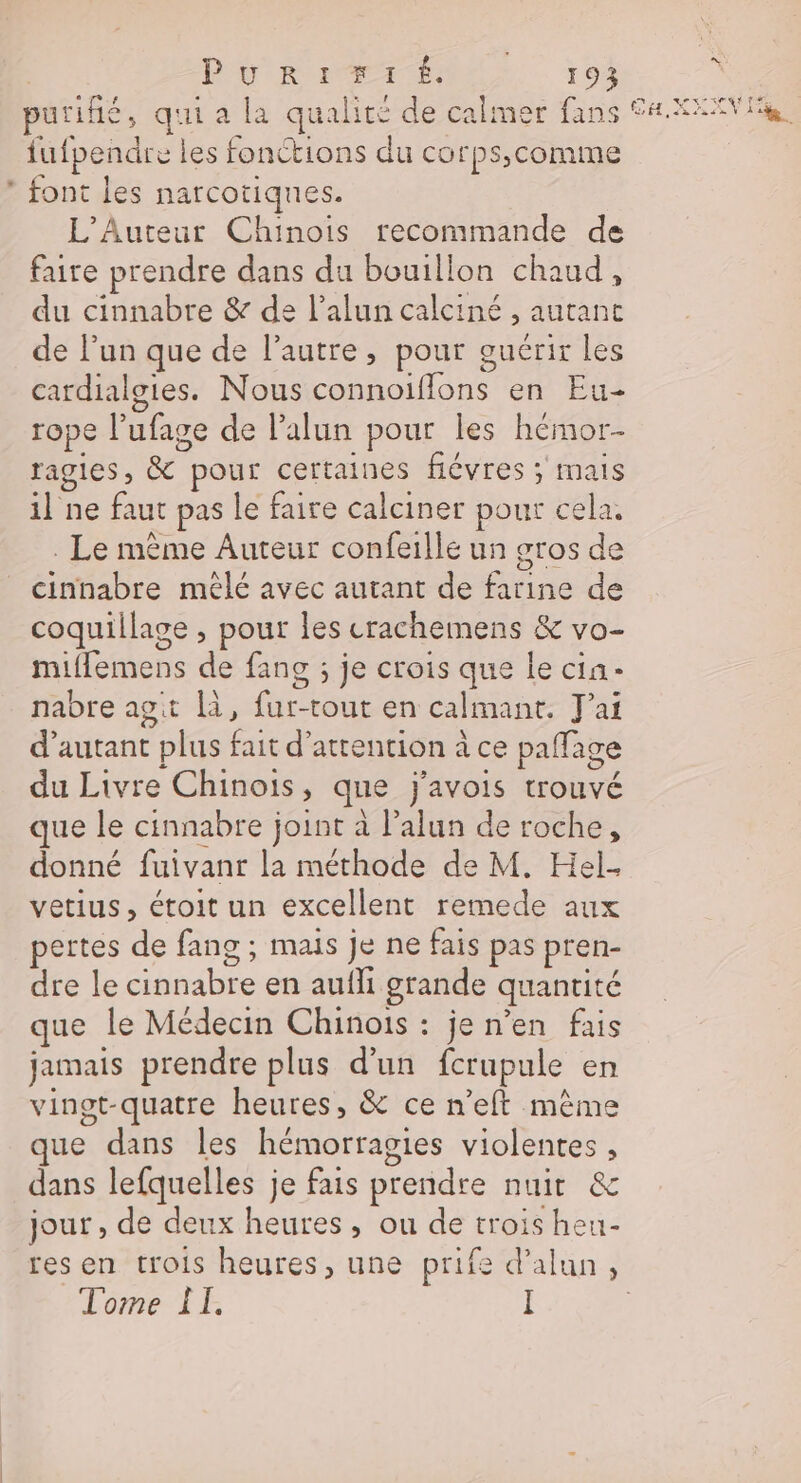 BU RP EM, 103 purifié, qui a la qualité de calmer fans a XAVIER fufpendre les fonctions du corps,comme * font les narcotiques. L'Auteur Chinois recommande de faire prendre dans du bouillon chaud, du cinnabre &amp; de l’alun calciné , autant de l’un que de l’autre, pour guérir les cardialgies. Nous connoifflons en Eu- rope l’ufage de lalun pour les hémor- ragies, &amp; pour certaines fiévres ; mais il ne faut pas le faire calciner pour cela, . Le mème Auteur confeille un gros de cinnabre mêlé avec autant de farine de coquillage , pout les crachemens &amp; vo- miflemens de fans ; je crois que le cin- nabre agit là, fur-tout en calmant. J'ai d'autant plus fait d'attention à ce paffage du Livre Chinois, que j'avois trouvé que le cinnabre joint à l’alun de roche, donné fuivanr la méthode de M. Hel- vetius, étoit un excellent remede aux pertes de fang ; mais je ne fais pas pren- dre le cinnabre en aufli grande quantité que le Médecin Chinois : je n’en fais jamais prendre plus d’un fcrupule en vingt-quatre heures, &amp; ce n’eft même que dans les hémorragies violentes , dans lefquelles je fais prendre nuit &amp; jour , de deux heures, ou de trois heu- 2 resen trois heures, une prife d’alun, Tome ÎT.