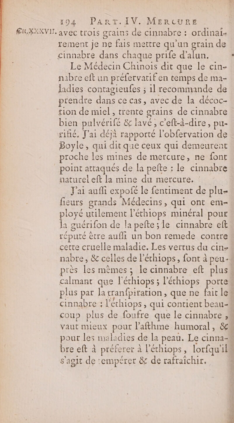 Æi.XXXVI. avec trois grains de cinnabre : : ordinai- rement je ne fais mettre qu’un grain de cinnabre dans chaque prife d’alun. Le Médecin Chinois dit que le cin- nabre eft un préfervatif en temps de ma- ladies contagieufes ; 1l recommande de prendre ee ce cas, avec de la décoc- tion de miel, trente grains de cinnabre bien pal lvérife &amp; pe &gt; C eft-à-dire , pu- sifié. J'ai déjà rapporté l’obfervation de Boyle, qui ces que ceux qui demeurent proche les mines de mercure, ne font Pr attaqués de la pefte ; le cinnabre naturel eft la mine du mercure. : Jai auf expofé le fentiment de plu= fieurs grands Médecins, qui ont em- ployé utilement l'éthiops minéral pour la guérifon de la pefte;le cinnabre eft réputé ètre aufh un bon remede contre cette cruelle maladie. Les vertus du cin- nabre, &amp; celles de l'échiops, font à peu- près les mêmes ; le cinnabre eft plus calmant que l'échiops ; ; l'éthiops porte plus par la cranfpi ration, que ne fait le Cinnabre : l’échiops , qui contient beau- coup plus de foufre que le cinnabre ë | Vaut mieux pour l’afthme humoral , pour les mal: idies de la peau. Le cinna- bre eft à préferer à SHAORS ; lorfqu’ 114 s'agit de: -empérer &amp; de rafraichir.