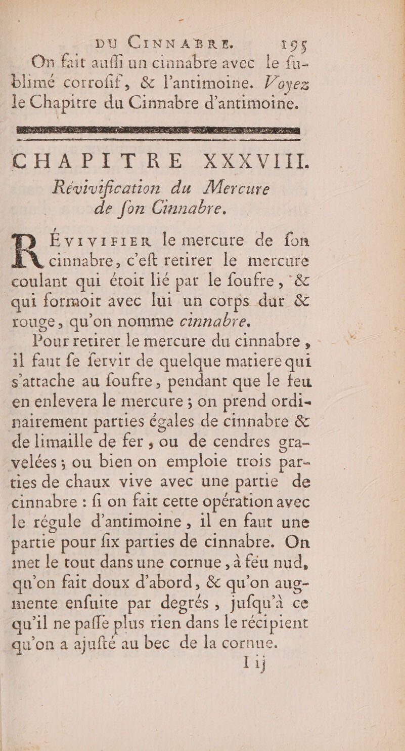 æ DU CINNABRE. 19% On fait auf un cinnabre avec le fu- blimé corrofif, &amp; l’antimoine. Voyez le Chapitre du Cinnabre d’antimoine. CHAPITRE XXXVIIL Révivification du Mercure de fon Cinnabre. Do) le mercure de fon cinnabre, c’eft retirer le mercure coulant qui étoit lié par le foufre , &amp; qui formoit avec lui un corps dur &amp; rouge, qu’on nomme czrnabre. Pour retirer le mercure du cinnabre, 1l faut fe fervir de quelque matiere qui s'attache au foufre, pendant que le feu en enlevera le mercure ; on prend ordi- nairement parties égales de cinnabre &amp; de limaille de fer ; ou de cendres ora- velées ; ou bien on emploie trois par- ties de chaux vive avec une partie de cinnabre : fi on fait cette opération avec le régule d’antimoine , il en faut une partie pour fix parties de cinnabre. On met le tout dans une cornue , à feu nud, qu'on fait doux d’abord, &amp; qu'on aug- mente enfuite par degrés, Jufqu'à ce qu’il ne paffe plus rien dans le récipient qu'on a ajufté au bec de la cornue. T1;