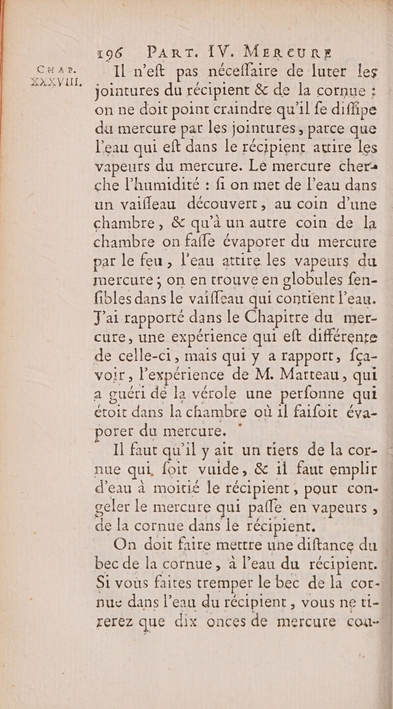 CENT AND. ZXAXX VAI, 196 PART. IV. MeReURE Il n’eft pas néceflaire de luter les jointures du récipient &amp; de la cornue : on ne doit point craindre qu’il fe diffipe du mercure par les jointures, parce que l'eau qui eft dans le récipient attire les vapeurs du mercure. Le mercure cher: che l'humidité : fi on met de l’eau dans un vaifleau découvert, au coin d’une chambre, &amp; qu’à un autre coin de la chambre on fafle évaporer du mercure par le feu , l'eau attire les vapeurs du mercure ; on en trouve en globules fen- fibles dans le vaiffeau qui contient l’eau. J'ai rapporté dans le Chapitre du mer- cure, une expérience qui eft différente de celle-ci, mais qui y a rapport, fça- voir, l'expérience de M. Marteau, qui a guéri de la vérole une perfonne qui étoit dans la chambre où 1l faifoit éva- porer du mercure. Il faut qu'il y ait un tiers de la cor- nue qui, foit vuide, &amp; il faut emplir d'eau à moitié le récipient, pour con- geler le mercure qui paffe en vapeurs , de la cornue dans le récipient. bec de la cornue, à l’eau du récipient. Si vous faites tremper le bec de la cor- nue dans l’eau du récipient, vous ne ti- rerez que dix onces de mercure cou- SC