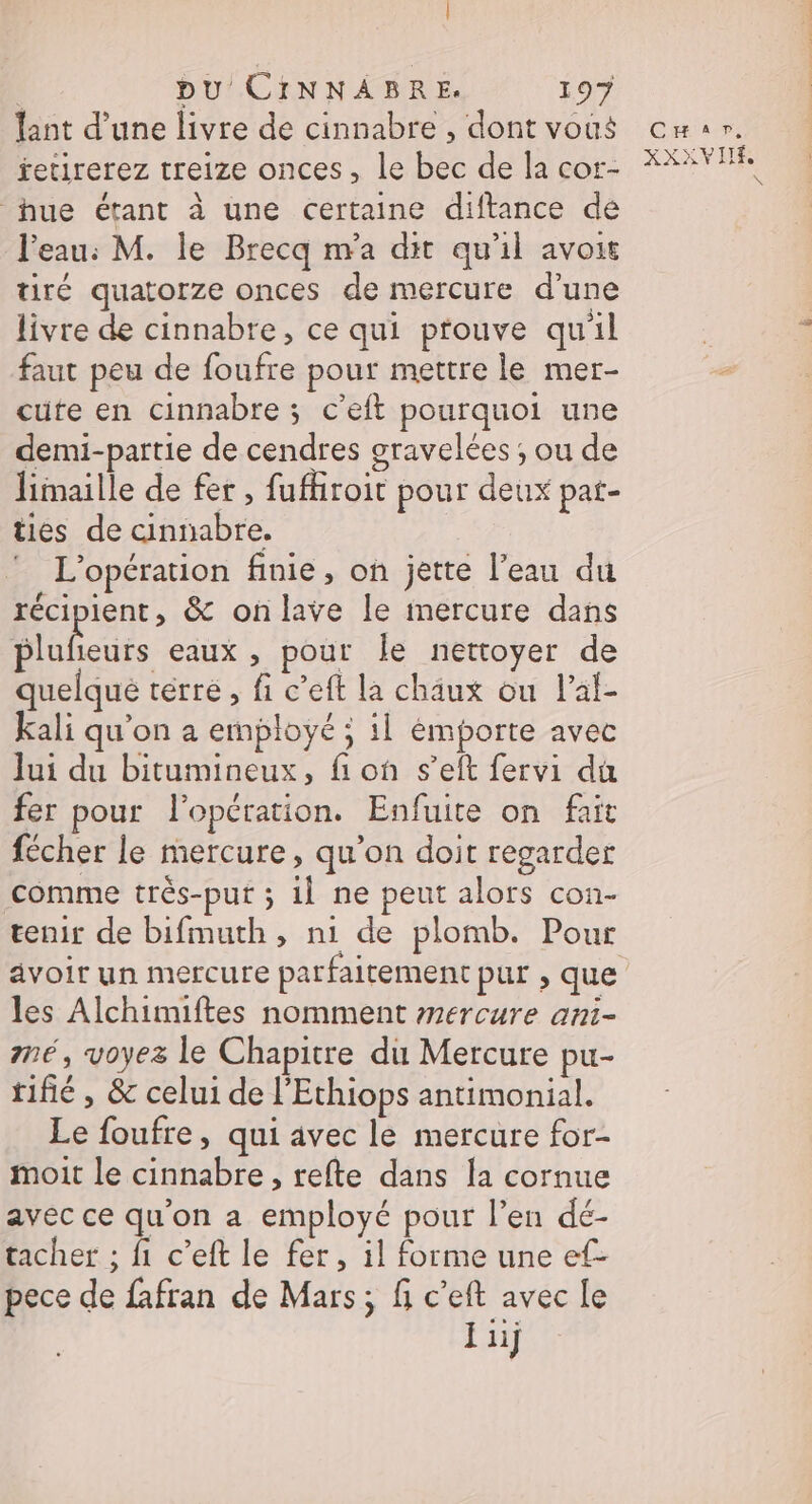 | | pu CINNABRE. 197 lant d’une livre de cinnabre , dont vous fetirerez treize onces, le bec de la cor- hue étant à une certaine diftance de l’eau: M. le Brecq n'a dit qu'il avoir tiré quatorze onces de mercure d’une livre de cinnabre, ce qui prouve quil faut peu de foufre pour mettre le mer- cute en cinnabre ; c'eft pourquoi une demi-partie de cendres gravelées ; ou de limaille de fer , fufhroit pour deux pat- ties de cinnabre. L'opération finie, on jette l’eau du récipient, &amp; onlave le inercure dans Muheuts eaux, pour Île nettoyer de quelque térré, fi c’eft la chäâux ou l’al- Kkali qu'on a employé ; il émporte avec Jui du bitumineux, fion s’eft fervi du fer pour l'opération. Enfuite on fait fécher le mercure, qu’on doit regarder Comme très-put ; il ne peut alors con- les Alchimiftes nomment mercure ani- mé, voyez le Chapitre du Mercure pu- tifié, &amp; celui de l'Ethiops antimonial. Le foufre, qui avec le mercure for- moit le cinnabre , refte dans la cornue avec ce qu'on a employé pour l’en dé- tacher ; fi c’eft le fer, il forme une ef- pece de fafran de Mars; fi c’eft avec le jiij CHEAP XXXVIIÉ N