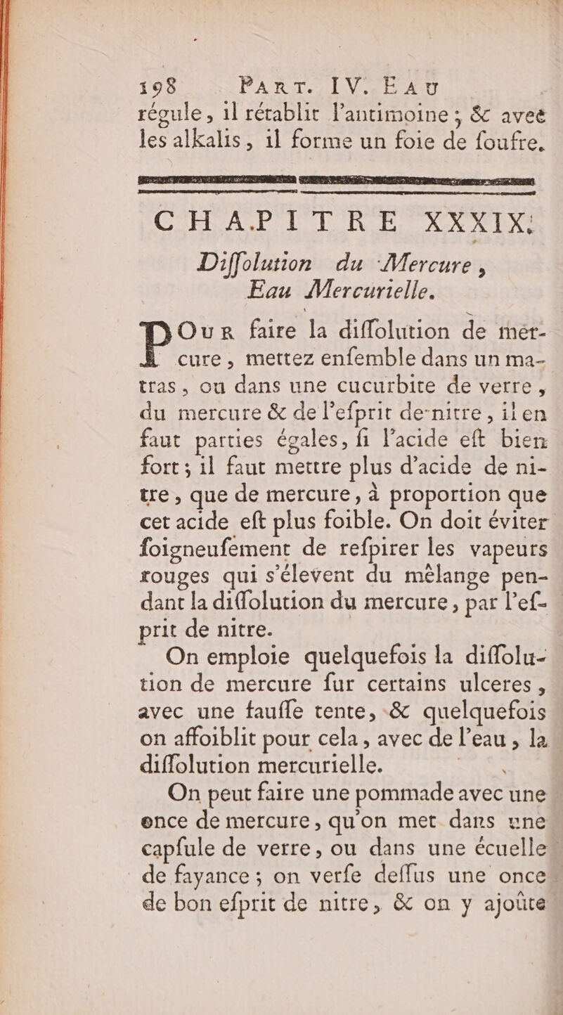 régule, 1] rétablit lantimoine ; &amp; avec les alkalis, 1l forme un foie de foufre. ÉTAT RS nr Ur ER ET} CHAPTILRENNEIX Diffolution du Mercure, Eau Mercurielle. Our faire la diflolution de mér- cure, mettez enfemble dans un ma- tras, ou dans une cucurbite de verre, du mercure &amp; de l’efprit de-nitre , ilen faut parties égales, fi l'acide eft bien fort ; 11 faut mettre plus d'acide de ni- tre, que de mercure, à proportion que cet acide eft plus foible. On doit éviter foigneufement de refpirer les vapeurs rouges qui s’élevent du mélange pen- dant la difolution du mercure, par l’ef- prit de nitre. On emploie quelquefois la diffolu- tion de mercure fur certains ulceres, avec une faufle tente, &amp; quelquefois on affoiblit pour cela, avec de l’eau , la diffolution mercurielle. | On peut faire une pommade avec une ence de mercure, qu'on met dans une capfule de verre, ou dans une écuelle# de fayance ; on verfe deffus une once de bon efprit de nitre, &amp; on y ajoûte