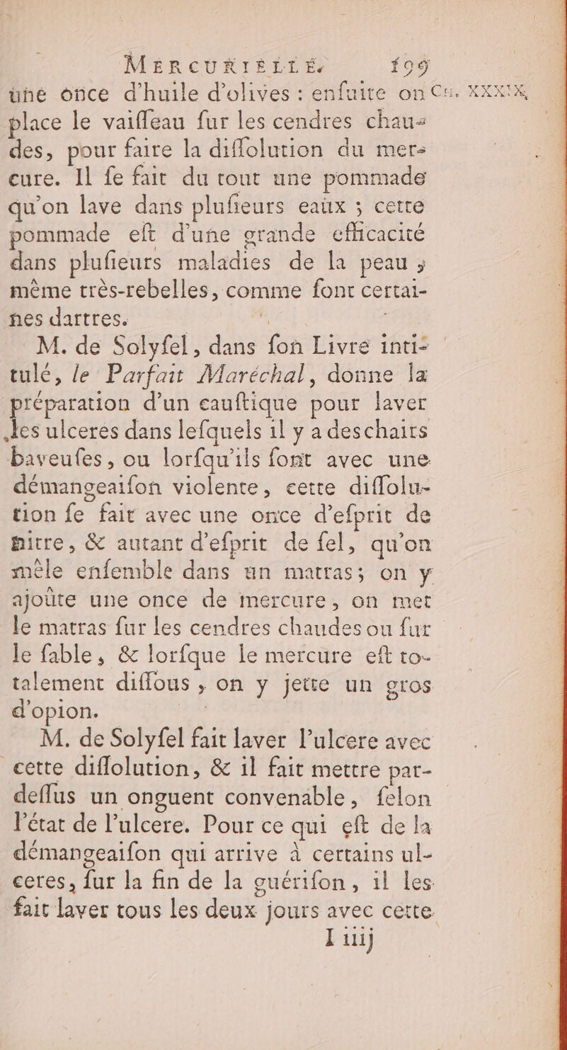 MERCURIÉÈLLÉ f09 üuné once d'huile d'olives : enfuite on Cu. KXXIK place le vaifleau fur les cendres chaus des, pour faire la diflolution du mer- cure. Il fe fait du tout une pommade qu'on lave dans plufeurs eaux ; cetre pommade eft d'une grande efhcacité dans plufieurs maladies de la peau ; même très-rebelles, comme font certai- nes dartres. | F M. de Solyfel , dans fon Livre int: tulé, le Parfait Maréchal, donne Îa préparation d’un eauftique pour laver Les ulceres dans lefquels 1l y a deschaits baveufes, ou lorfqu'ils font avec une démangeaifon violente, cette diffolu- tion fe fait avec une once d’efprit de : pitre, &amp; autant d’efprit de fel, qu’on mêle enfemble dans un matrass on y ajoute une once de mercure, on met le matras fur les cendres chaudes ou fur Je fable, &amp; lorfque le mercure eft to- talement diffous ,; on y jette un gros d'opion. | M. de Solyfel fait laver l’ulcere avec cette diflolution, &amp; il fait mettre par- deflus un onguent convenable, felon l’état de l’ulcere. Pour ce qui eft de la démangeaifon qui arrive À certains ul- ceres, fur la fin de la guérifon, il les fait laver tous les deux jours avec cette