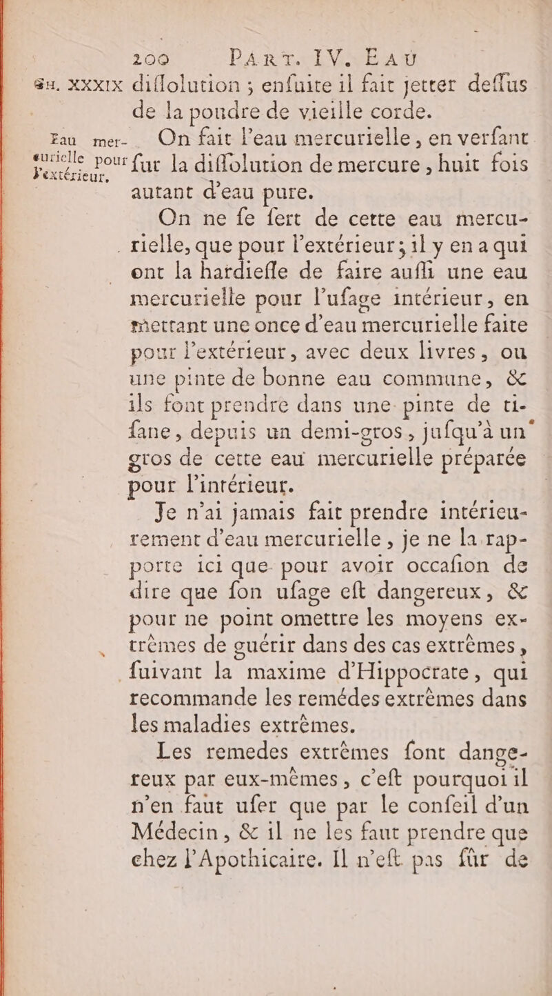 Su. Xxx1x diflolution ; enfuite 1l fait jetter deflus de la poudre de vieille corde. Eau mem On fait l’eau mercurielle, en verfant OA LL la diffolution de mercure , huit fois autant d’eau pure. On ne fe fert de cette eau mercu- . rielle, que pour l'extérieur ; il y en a qui ont la hardiefle de faire keys une eau mercurielle pour l’ufage intérieur, en racttant une once d’eau Re fit pour l'extérieur, avec deux livres, ou une pinte de es eau commune, &amp; ils font prendre dans une pinte de cie fane, depuis un demi-gros, jufqua aun gros de cette eau UE préparce pour l'intérieur. Je n'ai jamais fait prendre intérieu- rement d’eau mercurielle , je ne la rap- porte ici que pout avoir occafion de dire que fon ufage eft dangereux, &amp; pour ne point omettre les moyens ex- trèmes de guérir dans des cas extrèmes » fuivant PA maxime d'Hippocrate, qui recommande les remédes extrèmes dans les maladies extrêmes. Les remedes extrêmes font dange- feux par eux- mêmes , c’eft pourquoi il n'en faut ufer que par le confeil d’un Médecin, &amp; 1l ne les faut prendre que chez l’Apothicaire. Il n’eft pas für de