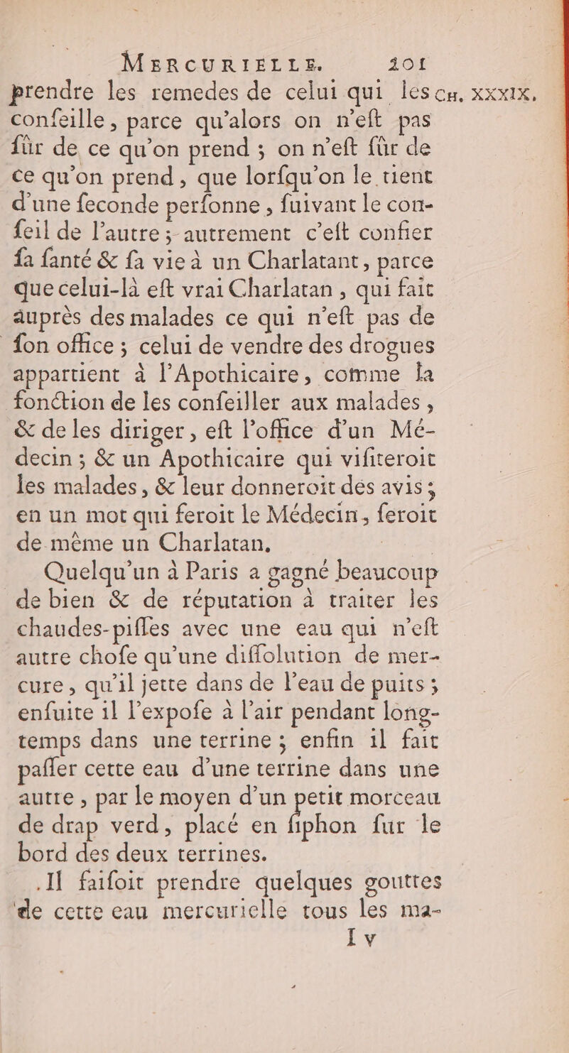 MBRCURIELLE. 101 prendre les remedes de celui qui lescn, xxxix, confeille, parce qu’alors on n'eft pas für de ce qu’on prend ; on n’eft für de ce qu'on prend, que lorfqu’on le tient d'une feconde perfonne , fuivant le con- feil de l’autre ; autrement c’eft confier {à fanté &amp; {à vie à un Charlatant, parce que celui-là eft vrai Charlatan , qui fait auprès des malades ce qui n'eft pas de fon office ; celui de vendre des drogues appartient à l’Apothicaire, comme Îa fonction de les confeiller aux malades, &amp; de les diriger , eft l'office d’un Mcé- decin ; &amp; un Apothicaire qui vifiteroit les malades, &amp; leur donneroit dés avis; en un mot qui feroit Le Médecin, feroit de mème un Charlatan, | Quelqu'un à Paris a gagné beaucoup de bien &amp; de réputation à traiter les chaudes-piffes avec une eau qui n’eft autre chofe qu’une diffolution de mer- cure, qu'il jette dans de Peau de puits ; enfuite 1l l’expofe à l’air pendant long- temps dans une terrine ; enfin il fait pafler cette eau d’une terrine dans une | autre , par le moyen d’un petit morceau , de drap verd, placé en be fur Île bord des deux terrines. Il faifoit prendre quelques gouttes de cette eau mercurielle tous les ma- I v