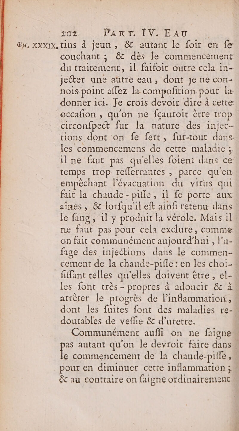 20Z PART NEVIARE AU | x, XXXIX,tins à jeun , &amp; autant le foir en fe couchant ; &amp; dès le commencement du traitement, il. faifoit outre cela in- jecter une autre eau, dont je ne con- nois point affez la compofition pour la donner ici. Je crois devoir dire à cette occafion , qu'on ne fçauroit être trop circonfpect fur la nature des injec- tions dont on fe fert, fur-tout dans les commencemens de cette maladie ; il ne faut pas qu’elles foient dans ce temps trop reflerrantes , parce qu'en empêchant l'évacuation du virus qui fait la chaude - pifie, il fe porte aux aines , &amp; lorfqu'il eft ainfi retenu dans le fang , 1l y produit la vérole. Mais il ne faut pas pour cela exclure, comme on fait communément aujourd’hui , Pu- fige des injeétions dans le commen- cement de la chaude-piffe : en les choi- fifant telles qu’elles doivent être, el- les font très - propres à adoucir &amp; à arrèter le progrès de l’inflammation, dont les fuites font des maladies re- doutables de veflie &amp; d’uretre. Communément aufli on ne faigne as autant qu'on le devroit faire dans fe commencement de la chaude-pifle, pour en diminuer cette inflammation ; &amp; au contraire on faigne ordinairement