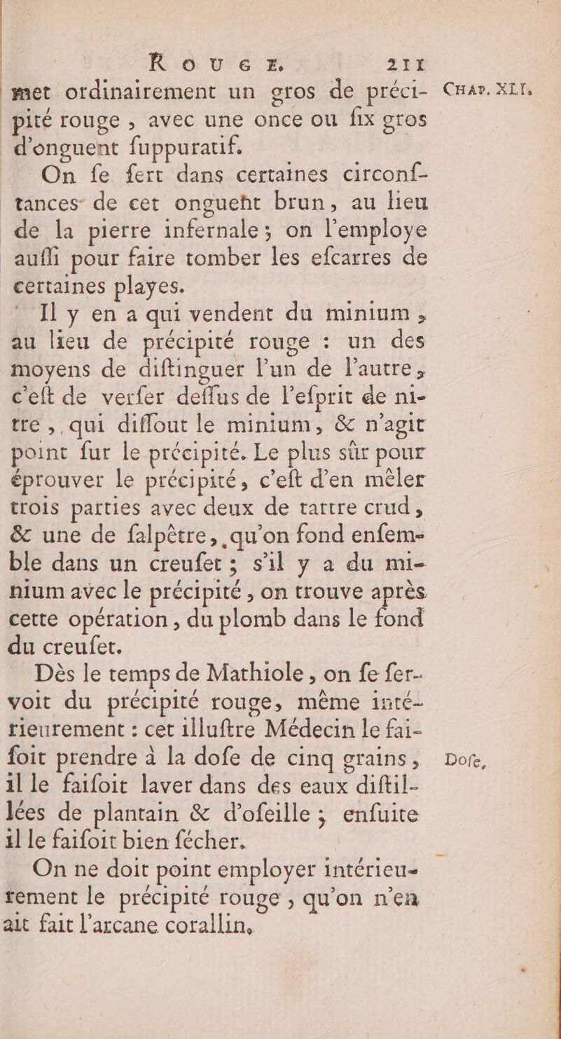 met ordinairement un gros de préci- pité rouge , avec une once ou fix gros d'onguent fuppurauf. On fe fert dans certaines circonf- tances- de cet ongueht brun, au lieu de la pierre infernale; on l'employe aufli pour faire tomber les efcarres de certaines playes. Il y en a qui vendent du minium, au lieu de précipité rouge : un des moyens de diftinguer l’un de lautre, c'eft de verfer deflus de l’efprit de ni- tre ,, qui diflout le minium, &amp; n'agit point fur le précipité. Le plus sûr pour éprouver Le précipité, c’eft d’en mêler trois parties avec deux de tartre crud, &amp; une de falpêtre, qu'on fond enfem- ble dans un creufet ; s’il y a du mi- nium avec le précipité , on trouve après cette opération , du plomb dans le fond du creufet. Dès le temps de Mathiole , on fe fer. voit du précipité rouge, même inté- rieurement : cet 1Îluftre Médecin le fai- foit prendre à la dofe de cinq grains, il le faifoit laver dans des eaux diftil- Iées de plantain &amp; d’ofeille ; enfuite il le faifoit bien fécher. On ne doit point employer intérieu- rement le précipité rouge , qu'on n’en ait fait l’arcane corallin, Car. XLI, Dofe,