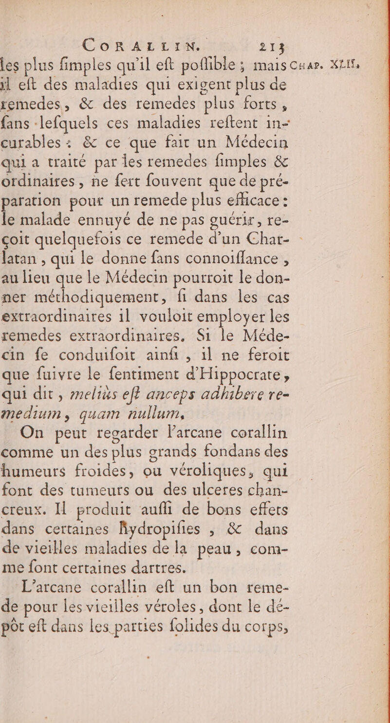 les plus fimples qu'il eft poflible ; maisCuar. LI il eft des maladies qui exigent plus de remedes, &amp; des remedes plus forts, fans -lefquels ces maladies reftent in- curables : &amp; ce que fair un Médecin qui a traité par Îles remedes fimples &amp; ordinaires, ne fert fouvent que de pre- aration pour un remede plus efficace : le malade ennuyé de ne pas guérir, re- çoit quelquefois ce remede d’un Char- latan , qui le donne fans connoifflance , au lieu que le Médecin pourroit le don- ner méthodiquement, fi dans les cas extraordinaires 11 vouloit employer les remedes extraordinaires. Si le Méde- | cin fe conduifoit ainfi , il ne feroit | que fuivre le fentiment d'Hippocrate, 4 qui dit, selius ef? anceps adhibere re- medium, quam nullum, | 1 On peut regarder larcane corallin comme un des plus grands fondans des | humeurs froides, ou véroliques, qui | font des tumeurs ou des ulceres chan- creux. Il produit aufli de bons effets | dans certaines Kydropifies , &amp; dans de vieilles maladies de la peau, com- me font certaines dartres. L’arcane corallin eft un bon reme- de pour les vieilles véroles, dont le de- pôt eft dans les parties folides du corps,