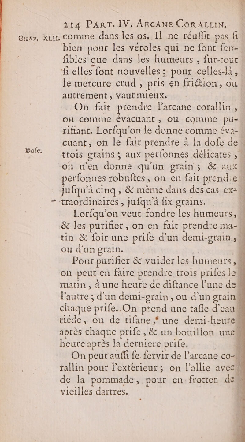 Cuar, xLu, comme dans les os. Il ne reuflit pas fi bien pour les véroles qui ne font fen- fibles que dans les humeurs , fur-tout ‘elles font nouvelles ; pour celles-la, le mercure crud , pris en friction, ou autrement, vaut mieux. On fait prendre l’arcane corallin , Où comme évacuant , OU comme pus tifiant. Lorfqu'on le donne comme éva- cuant, on le fait prendre à la dofe dew trois grains ; aux perfonnes délicates , M on nen donne qu'un grain; &amp; aux perfonnes robultes, on en fait prendrew jufqu’à cinq , &amp; même dans des cas ex: - traordinaires , jufqu'à fix grains. Lorfqu'on veut fondre les humeurs, &amp; les purifier , on en fait prendre ma- un &amp; foir une prife d’un demi-grain , ou d’un grain. ; Pour purifier &amp; vuider les humeurs, on peut en faire prendre trois prifes lel matin, à une heure de diftance l’une dei l'autre ; d’un demi-grain, ou d’un grain chaque prife.. On prend une tafle d’eau tiéde, ou de tifane f une demi-heure après chaque prife , &amp; un bouillon unes heurte après la derniere prife. | | On peut auffi fe fervir de l’arcane co rallin pour l'extérieur ; on l’allie avecu de la pommade, pour en: frotter dem vieilles dartres. BPofe.