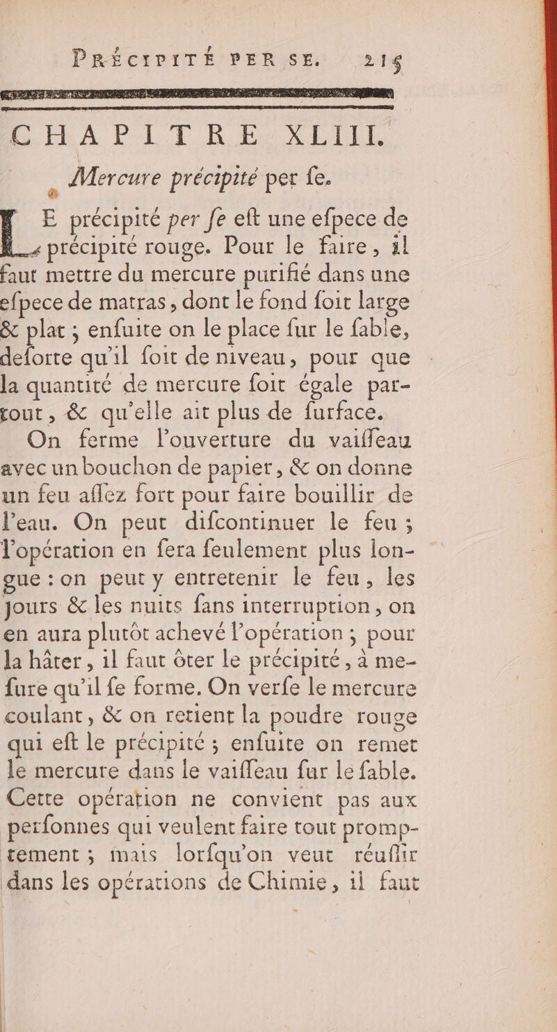 PRÉCIPITÉ PERSE 216 L'IEA PLT RE DIN &lt; Mercure précipité per fe. h ET précipité per fe eft une efpece de précipité rouge. Pour le faire, 1l faut mettre du mercure puriñé dans une efpece de matras, dont le fond foit large &amp; plat ; enfuite on le place fur le fable, deforte qu'il foit de niveau, pour que la quantité de mercure foit égale par- fout, &amp; qu'elle ait plus de furface. On ferme l'ouverture du vaiffeau avec un bouchon de papier , &amp; on donne un feu aflez fort pour faire bouillir de l’eau. On peut difcontinuer le feu ; l'opération en fera feulement plus lon- gue :on peut y entretenir le feu, les Jours &amp; les nuits fans interruption, on en aura plutôt achevé l'opération ; pour la hâter , 1l faut ôter le précipité, à me- fure qu’il fe forme. On verfe le mercure coulant, &amp; on retient la poudre rouge qui eft le précipité ; enfuite on remet le mercure dans le vaiffeau fur le fable. Cette opération ne convient pas aux perfonnes qui veulent faire tout promp- tement ; imats lorfqu'on veut réufir dans les opérations de Chimie, 1] faut