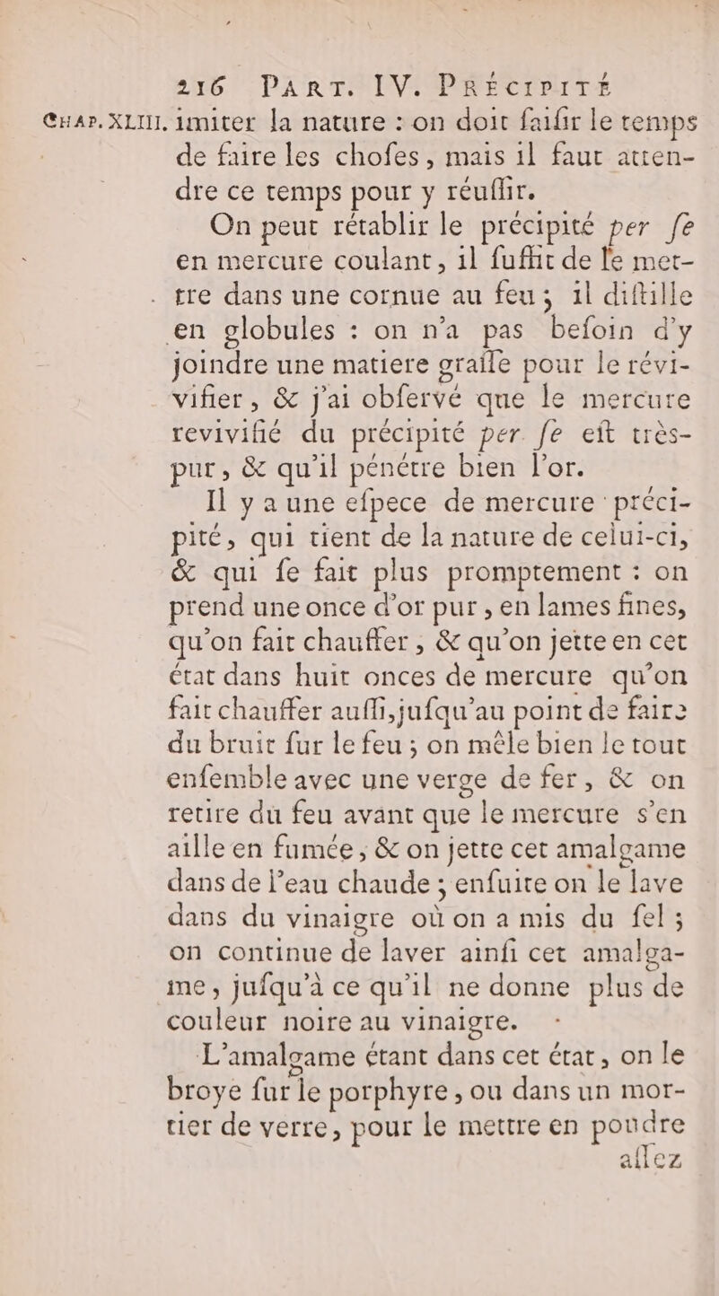 de faire les chofes, mais 1l faut atten- dre ce temps pour y réuflir. On peut rétablir le précipité per fe en mercure coulant, il fufhit de le met- tre dans une cornue au feu; 1l diftille joindre une matiere graîle pour le révi- vifier, &amp; j'ai obfervé que le mercure revivifié du précipité per. fe eit très- pur, &amp; qu'il pénétre bien l'or. Il y a une efpece de mercure préci- pité, qui tient de la nature de celui-ci, &amp; qui fe fait plus promptement : on prend une once d’or pur , en lames fines, qu'on fait chauffer , &amp; qu’on jette en cet état dans huit onces de mercure qu’on fait chauffer aufli,jufqu’au point de fair2 du bruit fur le feu ; on mêle bien le tout enfemble avec une verge de fer, &amp; on retire du feu avant que le mercure s’en aille en fumée ; &amp; on jette cet amalgame dans de l’eau chaude ; enfuite on le lave dans du vinaigre où on a mis du fel; on continue de laver ainfi cet amalga- me, jufqu'’à ce qu'il ne donne plus de couleur noire au vinaigre. L'amalgame étant dans cet état, on le broye fur le porphyre, ou dans un mor- tier de verre, pour le mettre en poudre allez