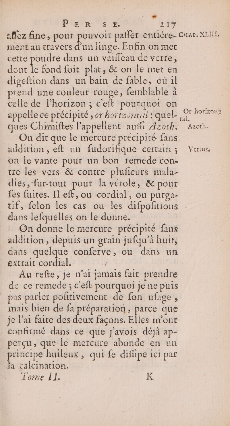 D Pie rs æ 21% ment au travers d'un hinge. Enfin on met cette poudre dans un vaiffeau de verre, dont le fond foit plat, &amp; on le met en digeftion dans un bain de fable, où il prend une couleur rouge, femblable à celle de l'horizon ; c'eft pourquoi on appelle ce précipité , or hortzomral : quel- Or horizons On dit que le mercure précipité fans addition , eft un fudorifique certain ; on le vante pour un bon remede con- tre les vers &amp; contre plufieurs mala- dies, fur-tout pour la vérole, &amp; pour {es fuites. Il eft, ou cordial, ou purga- tif, felon les cas ou les difpofitions Gans lefquelles on le donne. On donne le mercure précipité fans addition, depuis un grain jufqu'à huit, dans quelque conferve, ou dans un extrait cordial. ÿ Au refte, je n’ai jamais fait prendre e ce remede ; c'eft pourquoi je ne puis pas parler pofitivement de fon ufage, mais bien de fa préparation, parce que je l’ai faite des deux façons. Elles m'ont confirmé dans ce que j’avois déjà ap- perçu, que le mercure abonde en un principe huileux , qui fe diflipe 1ci par la calcination. Lorne ÎI. K Veftuse