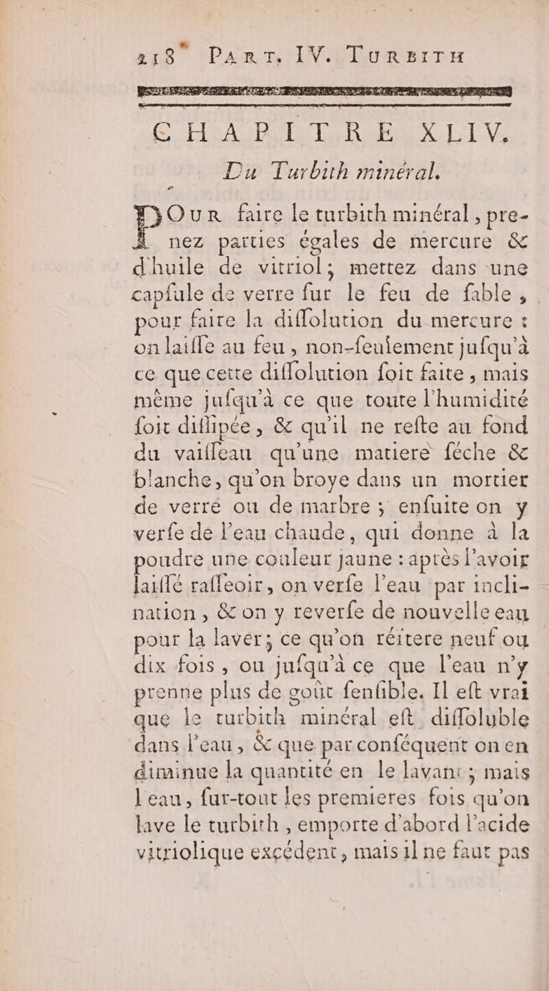 LE PSS CHOE RU EN LL Du Turbith minéral. æ# Our faure le turbith minéral, pre- nez parties égales de mercure &amp; dhuile de vitriol, mettez dans une capfule de verre fur le feu de fable, our faire la diflolution du mercure : on laifle au feu , non-feuiement jufqu’à ce que cette diflolution foit faite , mais même jufqu'à ce que toute l'humidité foit difipée, &amp; qu'il ne refte au fond du vaifleau qu'une matiere feche &amp; blanche, qu'on broye dans un mortier de verre où de marbre ; enfuite on y verfe de l’eau chaude, qui donne à la poudre une couleur jaune : après l'avoir laiflé raffeoir, on verfe l’eau par incli- nation , &amp; on y reverfe de nouvelle eau pour la laver; ce qu'on réitere neuf ou dix fois, ou jufqu’à ce que l'eau n’y prenne plus de goût fenfible. Il eft vrai que Île turbith minéral eft diffoluble dans l'eau, &amp; que par conféquent on en diminue la quantité en le lavan: ; mais l'eau, fur-tout les premieres fois qu'on lave le turbith , emporte d’abord l'acide vitriolique excédent, mais il ne faut pas