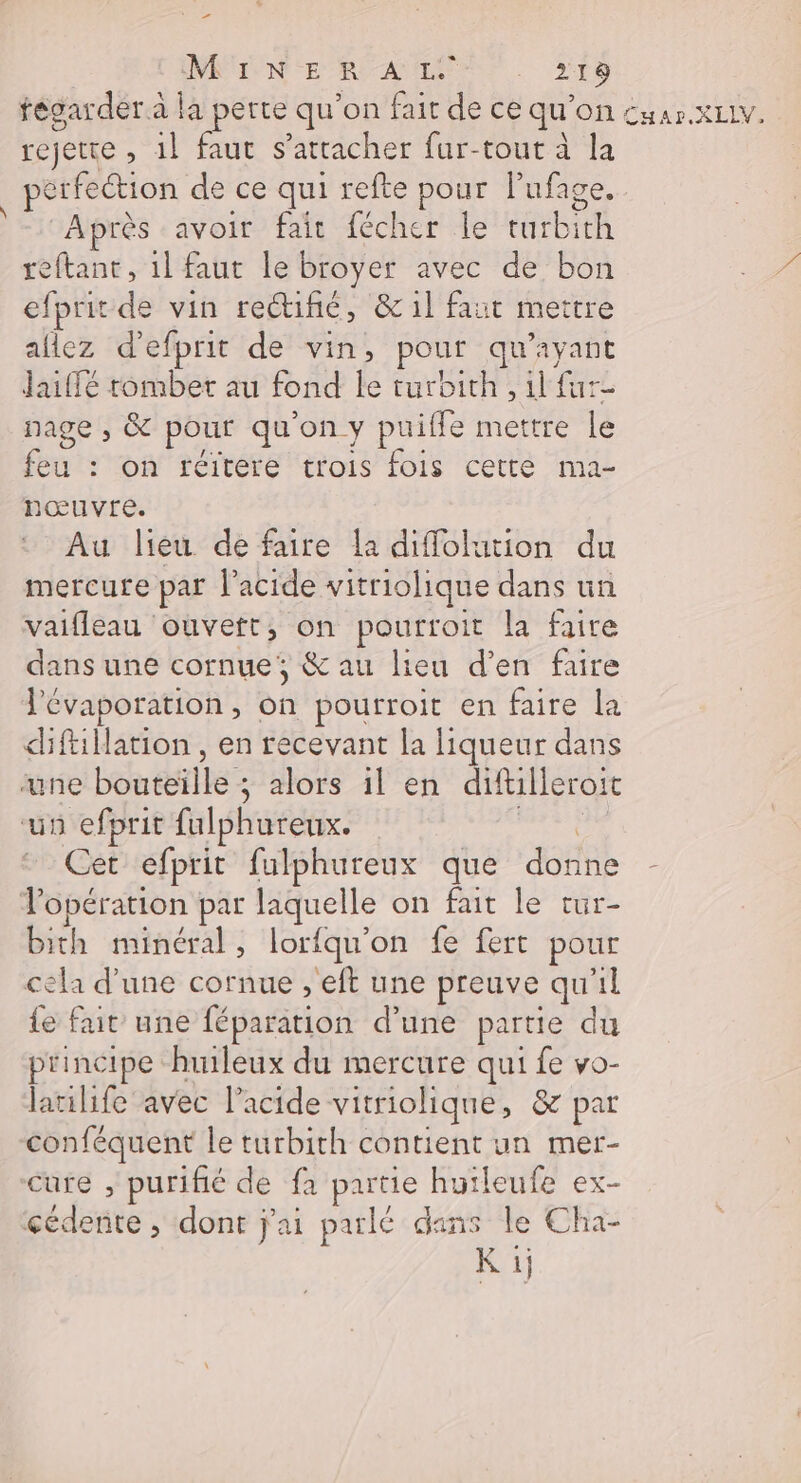 Ier NNUONE RE ANT. 216 fégarder à la pêrte qu’on fait de ce qu'on Cuar.XLLV. rejetre , 1l faut s'attacher fur-tout à la pérfeétion de ce qui refte pour l’ufage. Après avoir fait fécher le turbith reftant, 1l faut le broyer avec de bon efprit de vin rectifié, &amp;1l faut mettre allez d'efprit de vin, pour qu'ayant Jaiffé tomber au fond le turbith , 1l fur- nage , &amp; pour qu'on y puiffe mettre le feu : on réitere trois fois cette ma- nœuvre. Au lieu de faire la diffolution du mercure par l'acide vitriolique dans un vaifleau ouvett, on pourtroit la faire dans une cornue, &amp; au lieu d'en faire l'évaporation, on pourroit en faire la diftillation , en recevant la liqueur dans une bouteïlle ; alors il en diftilleroit un efprit fulphureux. poid Cet efprit fulphureux que donne Vopération par laquelle on fait le tur- bith minéral, lorfqu'on fe fert pour cela d'une cornue , eft une preuve qu'il {e fait une féparation d’une partie du principe huileux du mercure qui fe vo- latilife avec l’acide vitriolique, &amp; par conféquent le turbith contient un mer- cure , purifié de fa partie hutleufe ex- cédente , dont j'ai parlé dans le Cha- k à
