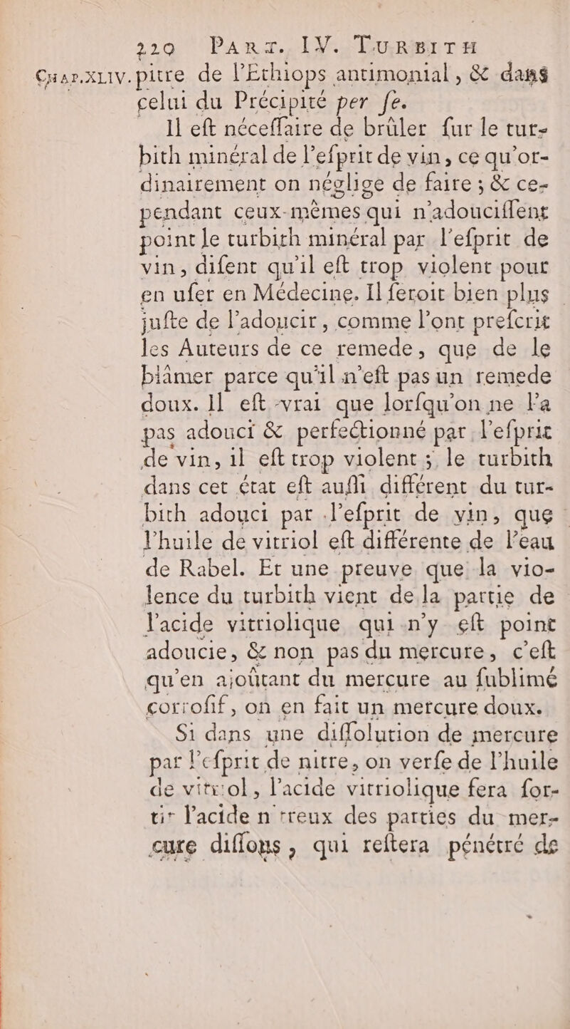 CH BPXLIV. pitre de l'Echiops. antimomal, &amp; dans celui du Précipité per fe. Il eft néceflaire de brüler fur le tur- bith minéral de l’ siprit de vin, ce qu'or- dinairement on néglise de faire ; &amp; ce- pendant ceux- ME HAS qui n dontiflèns point. le turbith minéral par l'efprit de vin, difent qu'il eft trop violent pour en ttes en Médecine. Il feroit bien plus jufte de l’adoucir , comme l'ont prefcrit les Auteurs de ce remede, que de le blimer parce qu'il n'eft pas un remede doux. 1] eft vrai que lorfqu'on ne Fa pas adouci &amp; perfeétionné par l’efpric dans cet état eft aufi différent du tur- bith adouct par: l'efprit de vin, que. l'huile de vitriol eft différente de l’eau de Rabel. Et une preuve que la vio- lence du turbith vient dela partie de l'acide vitriolique qui-n'y eft point adoucie, &amp; non pas du mercure, c’eft qu’en ajoûtant du mercure au fublimé corrofif, on en fait un mercure doux. Si dans une diffolution de mercure par ! efprit, de nitre, on verfe de l'huile de vitr:ol, l'acide vitriolique fera for- * l'acide n rreux des parties du mer- cure diffous, qui reftera pénétré de